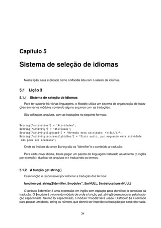 Capítulo 5
Sistema de seleção de idiomas
Nesta lição, será explicado como o Moodle lida com o seletor de idiomas.
5.1 Lição 3
5.1.1 Sistema de seleção de idiomas
Para ter suporte há várias linguagens, o Moodle utiliza um sistema de organização de tradu-
ções em vários módulos contendo alguns arquivos com as traduções.
São utilizados arquivos, com as traduções no seguinte formato:
$string['activities'] = 'Atividades';
$string['activity'] = 'Atividade';
$string['activityclipboard'] = 'Movendo esta atividade: <b>$a</b>';
$string['activityiscurrentlyhidden'] = 'Sinto muito, por enquanto esta atividade
não pode ser acessada';
Onde os índices do array $string são os "identiﬁer"e o conteúdo a tradução.
Para cada novo idioma, basta pegar um pacote de linguagem instalado atualmente (o inglês
por exemplo), duplicar os arquivos e ir traduzindo os termos.
5.1.2 A função get string()
Essa função é responsável por retornar a tradução dos termos:
function get_string($identiﬁer, $module=”, $a=NULL, $extralocations=NULL)
O atributo $identiﬁer é uma expressão em inglês sem espaços para identiﬁcar o conteúdo da
tradução. O $module é o nome do módulo de onde a função get_string() deve procurar pela tradu-
ção especiﬁcada. Se não for especiﬁcado, o módulo "moodle"será usado. O atributo $a é utilizado
para passar um objeto, string ou número, que deverá ser inserido na tradução que será retornada.
34
 