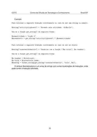 CDTC Centro de Difusão de Tecnologia e Conhecimento Brasil/DF
Exemplo:
Para retornar a seguinte tradução corretamente no caso de ser uma string ou número:
$string['activityclipboard'] = 'Movendo esta atividade: <b>$a</b>';
Usa-se a função get_string() da seguinte forma:
$nomeatividade = 'Lição 1'
$movendoativ = get_string('activityclipboard','',$nomeatividade)
Para retornar a seguinte tradução corretamente no caso de ser um objeto:
$string['xuserswiththerole'] = 'Usuários com a função "$a->role": $a->number';
Usa-se a função get_string() da seguinte forma:
$a->number = $totalcount;
$a->role = $currentrole->name;
$heading = format_string(get_string('xuserswiththerole', 'role', $a));
O atributo $extralocations é um array de strings com outras localizações de traduções, onde
pode conter a tradução solicitada.
35
 