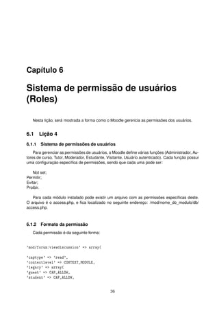 Capítulo 6
Sistema de permissão de usuários
(Roles)
Nesta lição, será mostrada a forma como o Moodle gerencia as permissões dos usuários.
6.1 Lição 4
6.1.1 Sistema de permissões de usuários
Para gerenciar as permissões de usuários, o Moodle deﬁne várias funções (Administrador, Au-
tores de curso, Tutor, Moderador, Estudante, Visitante, Usuário autenticado). Cada função possui
uma conﬁguração especíﬁca de permissões, sendo que cada uma pode ser:
Not set;
Permitir;
Evitar;
Proibir.
Para cada módulo instalado pode existir um arquivo com as permissões especíﬁcas deste.
O arquivo é o access.php, e ﬁca localizado no seguinte endereço: /mod/nome_do_modulo/db/
access.php.
6.1.2 Formato da permissão
Cada permissão é da seguinte forma:
'mod/forum:viewdiscussion' => array(
'captype' => 'read',
'contextlevel' => CONTEXT_MODULE,
'legacy' => array(
'guest' => CAP_ALLOW,
'student' => CAP_ALLOW,
36
 