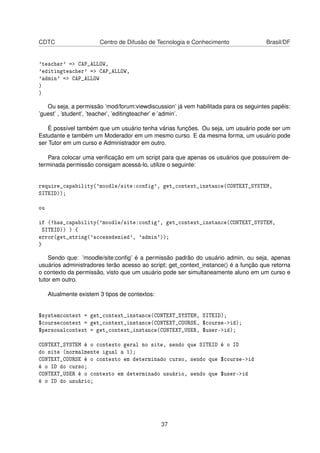CDTC Centro de Difusão de Tecnologia e Conhecimento Brasil/DF
'teacher' => CAP_ALLOW,
'editingteacher' => CAP_ALLOW,
'admin' => CAP_ALLOW
)
)
Ou seja, a permissão ’mod/forum:viewdiscussion’ já vem habilitada para os seguintes papéis:
’guest’ , ’student’, ’teacher’, ’editingteacher’ e ’admin’.
É possível também que um usuário tenha várias funções. Ou seja, um usuário pode ser um
Estudante e também um Moderador em um mesmo curso. E da mesma forma, um usuário pode
ser Tutor em um curso e Administrador em outro.
Para colocar uma veriﬁcação em um script para que apenas os usuários que possuírem de-
terminada permissão consigam acessá-lo, utilize o seguinte:
require_capability('moodle/site:config', get_context_instance(CONTEXT_SYSTEM,
SITEID));
ou
if (!has_capability('moodle/site:config', get_context_instance(CONTEXT_SYSTEM,
SITEID)) ) {
error(get_string('accessdenied', 'admin'));
}
Sendo que: ’moodle/site:conﬁg’ é a permissão padrão do usuário admin, ou seja, apenas
usuários administradores terão acesso ao script; get_context_instance() é a função que retorna
o contexto da permissão, visto que um usuário pode ser simultaneamente aluno em um curso e
tutor em outro.
Atualmente existem 3 tipos de contextos:
$systemcontext = get_context_instance(CONTEXT_SYSTEM, SITEID);
$coursecontext = get_context_instance(CONTEXT_COURSE, $course->id);
$personalcontext = get_context_instance(CONTEXT_USER, $user->id);
CONTEXT_SYSTEM é o contexto geral no site, sendo que SITEID é o ID
do site (normalmente igual a 1);
CONTEXT_COURSE é o contexto em determinado curso, sendo que $course->id
é o ID do curso;
CONTEXT_USER é o contexto em determinado usuário, sendo que $user->id
é o ID do usuário;
37
 