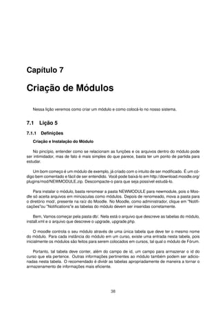 Capítulo 7
Criação de Módulos
Nessa lição veremos como criar um módulo e como colocá-lo no nosso sistema.
7.1 Lição 5
7.1.1 Deﬁnições
Criação e Instalação do Módulo
No pincípio, entender como se relacionam as funções e os arquivos dentro do módulo pode
ser intimidador, mas de fato é mais simples do que parece, basta ter um ponto de partida para
estudar.
Um bom começo é um módulo de exemplo, já criado com o intuito de ser modiﬁcado. É um có-
digo bem comentado e fácil de ser entendido. Você pode baixá-lo em http://download.moodle.org/
plugins/mod/NEWMODULE.zip. Descompacte-o para que seja possível estudá-lo.
Para instalar o módulo, basta renomear a pasta NEWMODULE para newmodule, pois o Moo-
dle só aceita arquivos em minúsculas como módulos. Depois de renomeado, mova a pasta para
o diretório mod/, presente na raíz do Moodle. No Moodle, como administrador, clique em "Notiﬁ-
cações"ou "Notiﬁcations"e as tabelas do módulo devem ser inseridas corretamente.
Bem, Vamos começar pela pasta db/. Nela está o arquivo que descreve as tabelas do módulo,
install.xml e o arquivo que descreve o upgrade, upgrade.php.
O moodle controla o seu módulo através de uma única tabela que deve ter o mesmo nome
do módulo. Para cada instância do módulo em um curso, existe uma entrada nesta tabela, pois
inicialmente os módulos são feitos para serem colocados em cursos, tal qual o módulo de Fórum.
Portanto, tal tabela deve conter, além do campo de id, um campo para armazenar o id do
curso que ela pertence. Outras informações pertinentes ao módulo também podem ser adicio-
nadas nesta tabela. O recomendado é dividr as tabelas apropriadamente de maneira a tornar o
armazenamento de informações mais eﬁciente.
38
 