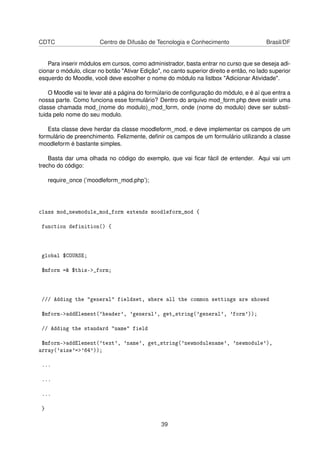 CDTC Centro de Difusão de Tecnologia e Conhecimento Brasil/DF
Para inserir módulos em cursos, como administrador, basta entrar no curso que se deseja adi-
cionar o módulo, clicar no botão "Ativar Edição", no canto superior direito e então, no lado superior
esquerdo do Moodle, você deve escolher o nome do módulo na listbox "Adicionar Atividade".
O Moodle vai te levar até a página do formúlario de conﬁguração do módulo, e é aí que entra a
nossa parte. Como funciona esse formulário? Dentro do arquivo mod_form.php deve existir uma
classe chamada mod_(nome do modulo)_mod_form, onde (nome do modulo) deve ser substi-
tuida pelo nome do seu modulo.
Esta classe deve herdar da classe moodleform_mod, e deve implementar os campos de um
formulário de preenchimento. Felizmente, deﬁnir os campos de um formulário utilizando a classe
moodleform é bastante simples.
Basta dar uma olhada no código do exemplo, que vai ﬁcar fácil de entender. Aqui vai um
trecho do código:
require_once (’moodleform_mod.php’);
class mod_newmodule_mod_form extends moodleform_mod {
function definition() {
global $COURSE;
$mform =& $this->_form;
/// Adding the "general" fieldset, where all the common settings are showed
$mform->addElement('header', 'general', get_string('general', 'form'));
// Adding the standard "name" field
$mform->addElement('text', 'name', get_string('newmodulename', 'newmodule'),
array('size'=>'64'));
...
...
...
}
39
 
