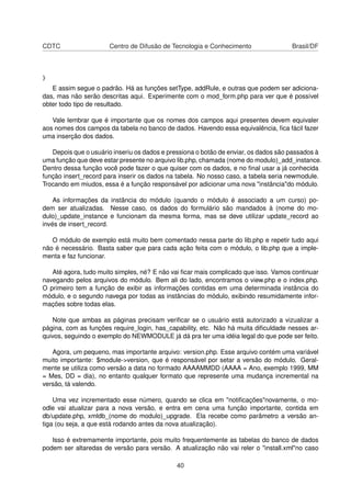 CDTC Centro de Difusão de Tecnologia e Conhecimento Brasil/DF
}
E assim segue o padrão. Há as funções setType, addRule, e outras que podem ser adiciona-
das, mas não serão descritas aqui. Experimente com o mod_form.php para ver que é possível
obter todo tipo de resultado.
Vale lembrar que é importante que os nomes dos campos aqui presentes devem equivaler
aos nomes dos campos da tabela no banco de dados. Havendo essa equivalência, ﬁca fácil fazer
uma inserção dos dados.
Depois que o usuário inseriu os dados e pressiona o botão de enviar, os dados são passados à
uma função que deve estar presente no arquivo lib.php, chamada (nome do modulo)_add_instance.
Dentro dessa função você pode fazer o que quiser com os dados, e no ﬁnal usar a já conhecida
função insert_record para inserir os dados na tabela. No nosso caso, a tabela seria newmodule.
Trocando em miudos, essa é a função responsável por adicionar uma nova "instância"do módulo.
As informações da instância do módulo (quando o módulo é associado a um curso) po-
dem ser atualizadas. Nesse caso, os dados do formulário são mandados à (nome do mo-
dulo)_update_instance e funcionam da mesma forma, mas se deve utilizar update_record ao
invés de insert_record.
O módulo de exemplo está muito bem comentado nessa parte do lib.php e repetir tudo aqui
não é necessário. Basta saber que para cada ação feita com o módulo, o lib.php que a imple-
menta e faz funcionar.
Até agora, tudo muito simples, né? E não vai ﬁcar mais complicado que isso. Vamos continuar
navegando pelos arquivos do módulo. Bem ali do lado, encontramos o view.php e o index.php.
O primeiro tem a função de exibir as informações contidas em uma determinada instância do
módulo, e o segundo navega por todas as instâncias do módulo, exibindo resumidamente infor-
mações sobre todas elas.
Note que ambas as páginas precisam veriﬁcar se o usuário está autorizado a vizualizar a
página, com as funções require_login, has_capability, etc. Não há muita diﬁculdade nesses ar-
quivos, seguindo o exemplo do NEWMODULE já dá pra ter uma idéia legal do que pode ser feito.
Agora, um pequeno, mas importante arquivo: version.php. Esse arquivo contém uma variável
muito importante: $module->version, que é responsável por setar a versão do módulo. Geral-
mente se utiliza como versão a data no formado AAAAMMDD (AAAA = Ano, exemplo 1999, MM
= Mes, DD = dia), no entanto qualquer formato que represente uma mudança incremental na
versão, tá valendo.
Uma vez incrementado esse número, quando se clica em "notiﬁcações"novamente, o mo-
odle vai atualizar para a nova versão, e entra em cena uma função importante, contida em
db/update.php, xmldb_(nome do modulo)_upgrade. Ela recebe como parâmetro a versão an-
tiga (ou seja, a que está rodando antes da nova atualização).
Isso é extremamente importante, pois muito frequentemente as tabelas do banco de dados
podem ser altaredas de versão para versão. A atualização não vai reler o "install.xml"no caso
40
 
