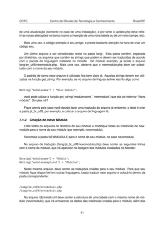 CDTC Centro de Difusão de Tecnologia e Conhecimento Brasil/DF
de uma atualização (somente no caso de uma instalação), e por tanto o update.php deve reﬂe-
tir as novas alterações no banco (como a inserção de uma nova tabela ou de um novo campo, etc).
Mais uma vez, o código exemplo é seu amigo, e preste bastante atenção na hora de criar um
código seu.
Um último arquivo a ser considerado resite na pasta lang/. Esta pasta contém, separada
por diretórios, os arquivos que contém as strings que podem e devem ser traduzidas de acordo
com o pacote de linguagem instalado no moodle. No módulo exemplo, já existe o arquivo
lang/en_utf8/newmodule.php. Mais uma vez, observe que o newmodule.php deve ser substi-
tuido com o nome do seu módulo.
O padrão de como esse arquivo é utilizado ﬁca bem claro lá. Aquelas strings devem ser utili-
zadas na função get_string. Por exemplo, se no arquivo de linguas estiver escrito algo como
$string['modulename'] = "Novo módulo";
você pode utilizar a função get_string(’modulename’, ’newmodule’) que ela vai retornar "Novo
módulo". Simples né?
Fique atento pois caso você decida fazer uma tradução do arquivo já existente, o ideal é criar
a pasta pt_br_utf8, por exemplo, e colocar o arquivo de linguagem lá.
7.1.2 Criação do Novo Módulo
Edite todos os arquivos no diretório do seu módulo e modiﬁque todas as instâncias de new-
module para o nome do seu módulo (por exemplo, novomodulo).
Renomeie a pasta NEWMODULE para o nome do seu módulo, no caso novomodulo.
No arquivo de tradução (/lang/pt_br_utf8/novomodulo.php) deve conter as seguintes linhas
com o nome do módulo, que irá aparecer na listagem dos módulos instalados no Moodle:
$string['modulename'] = 'Módulo';
$string['modulenameplural'] = 'Módulos';
Neste mesmo arquivo, deve conter as traduções criadas para o seu módulo. Para que seu
módulo ﬁque disponível em outras linguagens, basta traduzir este arquivo e colocá-lo dentro da
pasta correspondente:
/lang/en_utf8/novomodulo.php
/lang/es_utf8/novomodulo.php
No arquivo /db/install.xml deve conter a estrutura de uma tabela com o mesmo nome do mó-
dulo (novomodulo), que irá armazenar os dados das instâncias criadas para o módulo, além das
41
 