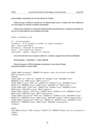 CDTC Centro de Difusão de Tecnologia e Conhecimento Brasil/DF
outras tabelas necessárias ao funcionamento do módulo.
Cada vez que o módulo é inserido em um determinado curso, é criada uma nova instância e
um novo registro é inserido na tabela novomodulo.
Tendo como exemplo um módulo de cadastramento de patrimônios, os registros inseridos de-
vem ser armazenados em outra tabela como esta:
Tabela: novomodulo_itens
id - id autoincrement
novomodulo - id da instância do módulo na tabela novomodulo;
name - nome do patrimônio;
description - descrição do patrimônio;
userid - id do usuário que inseriu;
timecreated - quando o registro foi inserido.
Uma forma fácil de criar o arquivo install.xml, é utilizar a seguinte ferramenta do Moodle:
Administração -> Miscelânia -> Editor XMLDB
Ela permite gerar o XML de tabelas já existentes no seu banco Mysql.
Exemplo de tabela no fomato XML:
<TABLE NAME="novomodulo" COMMENT="novomodulo table retrofitted from MySQL"
NEXT="novomodulo_local">
<FIELDS>
<FIELD NAME="id" TYPE="int" LENGTH="10" NOTNULL="true" UNSIGNED="true"
SEQUENCE="true" ENUM="false" NEXT="course"/>
<FIELD NAME="course" TYPE="int" LENGTH="10" NOTNULL="true" UNSIGNED="false"
DEFAULT="0" SEQUENCE="false" ENUM="false" PREVIOUS="id" NEXT="name"/>
<FIELD NAME="name" TYPE="char" LENGTH="255" NOTNULL="true" SEQUENCE="false"
ENUM="false" PREVIOUS="course" NEXT="summary"/>
<FIELD NAME="summary" TYPE="text" LENGTH="small" NOTNULL="true" SEQUENCE="false"
ENUM="false" PREVIOUS="name" NEXT="timecreated"/>
<FIELD NAME="timecreated" TYPE="int" LENGTH="10" NOTNULL="true" UNSIGNED="false"
DEFAULT="0" SEQUENCE="false" ENUM="false" PREVIOUS="summary" NEXT="timemodified"/>
<FIELD NAME="timemodified" TYPE="int" LENGTH="10" NOTNULL="true" UNSIGNED="false"
DEFAULT="0" SEQUENCE="false" ENUM="false" PREVIOUS="timecreated"/>
</FIELDS>
<KEYS>
<KEY NAME="primary" TYPE="primary" FIELDS="id" COMMENT="Primary key for novomodulo"/>
</KEYS>
</TABLE>
42
 