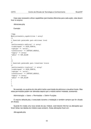 CDTC Centro de Difusão de Tecnologia e Conhecimento Brasil/DF
Caso seja necessário utilizar capabilities (permissões diferentes para cada ação), elas devem
ﬁcar no arquivo:
/db/access.php
Exemplo:
<?php
$mod_novomodulo_capabilities = array(
/*
* Inserindo permissão para adicionar local
*/
'mod/novomodulo:addlocal' => array(
'riskbitmask' => RISK_CONFIG,
'captype' => 'write',
'contextlevel' => CONTEXT_MODULE,
'legacy' => array(
'admin' => CAP_ALLOW
)
),
/*
* Inserindo permissão para visualizar locais
*/
'mod/novomodulo:viewlocal' => array(
'riskbitmask' => RISK_CONFIG,
'captype' => 'write',
'contextlevel' => CONTEXT_MODULE,
'legacy' => array(
'admin' => CAP_ALLOW
)
)
)
?>
No exemplo, os usuários do role admin terão a permissão de adicionar e visualizar locais. Mas
estas permissões podem ser alteradas depois que o módulo estiver instalado, acessando:
Administração -> Users -> Permissões -> Deﬁnir Funções
O arquivo defaults.php, é executado durante a instalação e também sempre que for clicado
em Avisos.
Quando for criada uma nova versão do seu módulo, você deverá informar as alterações que
foram feitas nas tabelas do módulo (caso existam). Estas alterações ﬁcam em:
/db/upgrade.php
43
 