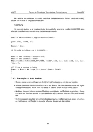 CDTC Centro de Difusão de Tecnologia e Conhecimento Brasil/DF
Para efetuar as alterações no banco de dados (independente do tipo do banco escolhido),
devem ser usadas as funções contidas em:
lib/ddllib.php
No exemplo abaixo, se a versão anterior do módulo for anterior a versão 2008061701, será
alterado os atributos do campo name na tabela novomodulo:
function xmldb_novomodulo_upgrade($oldversion=0) {
global $CFG, $THEME, $db;
$result = true;
if ($result && $oldversion < 2008061701) {
$table = new XMLDBTable('novomodulo');
$field = new XMLDBField('name');
$field->setAttributes(XMLDB_TYPE_TEXT, 'small', null, null, null, null, null, null,
'course');
/// Efetua a mudança no banco
$result = $result && change_field_notnull($table, $field);
}
}
7.1.3 Instalação do Novo Módulo
• Copie a pasta novomodulo para o diretório /mod localizado na raiz do seu Moodle;
• Acesse o sistema como administrador e vá em Avisos. Se o seu Moodle estiver em inglês
acesse Notiﬁcations. Assim você vai ver se as tabelas foram criadas com sucesso.
• No bloco do administrador acesse Modules -> Atividades ou Modules -> Activities. Dessa
forma vai ser possível ver que o novo módulo foi adicionado na lista de módulos reconheci-
dos.
• Se for necessário atualizar o módulo instalado para uma versão mais nova, clique em Avisos
ou Notiﬁcations e o Moodle irá executar a função de upgrade do módulo.
44
 