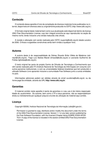 CDTC Centro de Difusão de Tecnologia e Conhecimento Brasil/DF
Conteúdo
O conteúdo dessa apostila é fruto da compilação de diversos materiais livres publicados na in-
ternet, disponíveis em diversos sites ou originalmente produzido no CDTC (http://www.cdtc.org.br.)
O formato original deste material bem como sua atualização está disponível dentro da licença
GNU Free Documentation License, cujo teor integral encontra-se aqui reproduzido na seção de
mesmo nome, tendo inclusive uma versão traduzida (não oﬁcial).
A revisão e alteração vem sendo realizada pelo CDTC (suporte@cdtc.org.br) desde outubro
de 2006. Críticas e sugestões construtivas serão bem-vindas a qualquer hora.
Autores
A autoria deste é de responsabilidade de Sidney Ricardo Britto Villela de Medeiros (sid-
neyr@cdtc.org.br), Tiago Luiz Batista Maciel (timaciel@cdtc.org.br) e Leonardo Guilherme de
Freitas (lgfreitas@cdtc.org.br).
O texto original faz parte do projeto Centro de Difusão de Tecnologia e Conhecimento que
vêm sendo realizado pelo ITI (Instituto Nacional de Tecnologia da Informação) em conjunto com
outros parceiros institucionais, e com as universidades federais brasileiras que tem produzido e
utilizado Software Livre apoiando inclusive a comunidade Free Software junto a outras entidades
no país.
Informações adicionais podem ser obtidas através do email ouvidoria@cdtc.org.br, ou da
home page da entidade, através da URL http://www.cdtc.org.br.
Garantias
O material contido nesta apostila é isento de garantias e o seu uso é de inteira responsabi-
lidade do usuário/leitor. Os autores, bem como o ITI e seus parceiros, não se responsabilizam
direta ou indiretamente por qualquer prejuízo oriundo da utilização do material aqui contido.
Licença
Copyright ©2006, Instituto Nacional de Tecnologia da Informação (cdtc@iti.gov.br) .
Permission is granted to copy, distribute and/or modify this document under the terms
of the GNU Free Documentation License, Version 1.1 or any later version published by
the Free Software Foundation; with the Invariant Chapter being SOBRE ESSA APOS-
TILA. A copy of the license is included in the section entitled GNU Free Documentation
License.
4
 