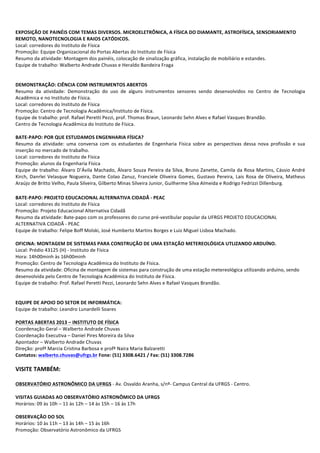  
	
  
EXPOSIÇÃO	
  DE	
  PAINÉIS	
  COM	
  TEMAS	
  DIVERSOS.	
  MICROELETRÔNICA,	
  A	
  FÍSICA	
  DO	
  DIAMANTE,	
  ASTROFÍSICA,	
  SENSORIAMENTO	
  
REMOTO,	
  NANOTECNOLOGIA	
  E	
  RAIOS	
  CATÓDICOS.	
  
Local:	
  corredores	
  do	
  Instituto	
  de	
  Física	
  
Promoção:	
  Equipe	
  Organizacional	
  do	
  Portas	
  Abertas	
  do	
  Instituto	
  de	
  Física	
  
Resumo	
  da	
  atividade:	
  Montagem	
  dos	
  painéis,	
  colocação	
  de	
  sinalização	
  gráfica,	
  instalação	
  de	
  mobiliário	
  e	
  estandes.	
  
Equipe	
  de	
  trabalho:	
  Walberto	
  Andrade	
  Chuvas	
  e	
  Heraldo	
  Bandeira	
  Fraga	
  
	
  
	
  
DEMONSTRAÇÃO:	
  CIÊNCIA	
  COM	
  INSTRUMENTOS	
  ABERTOS	
  
Resumo	
   da	
   atividade:	
   Demonstração	
   do	
   uso	
   de	
   alguns	
   instrumentos	
   sensores	
   sendo	
   desenvolvidos	
   no	
   Centro	
   de	
   Tecnologia	
  
Acadêmica	
  e	
  no	
  Instituto	
  de	
  Física.	
  
Local:	
  corredores	
  do	
  Instituto	
  de	
  Física	
  
Promoção:	
  Centro	
  de	
  Tecnologia	
  Acadêmica/Instituto	
  de	
  Física.	
  
Equipe	
  de	
  trabalho:	
  prof.	
  Rafael	
  Peretti	
  Pezzi,	
  prof.	
  Thomas	
  Braun,	
  Leonardo	
  Sehn	
  Alves	
  e	
  Rafael	
  Vasques	
  Brandão.	
  
Centro	
  de	
  Tecnologia	
  Acadêmica	
  do	
  Instituto	
  de	
  Física.	
  
	
  
BATE-­‐PAPO:	
  POR	
  QUE	
  ESTUDAMOS	
  ENGENHARIA	
  FÍSICA?	
  
Resumo	
   da	
   atividade:	
   uma	
   conversa	
   com	
   os	
   estudantes	
   de	
   Engenharia	
   Física	
   sobre	
   as	
   perspectivas	
   dessa	
   nova	
   profissão	
   e	
   sua	
  
inserção	
  no	
  mercado	
  de	
  trabalho.	
  
Local:	
  corredores	
  do	
  Instituto	
  de	
  Física	
  
Promoção:	
  alunos	
  da	
  Engenharia	
  Física	
  
Equipe	
  de	
  trabalho:	
  Álvaro	
  D’Ávila	
  Machado,	
  Álvaro	
  Souza	
  Pereira	
  da	
  Silva,	
  Bruno	
  Zanette,	
  Camila	
  da	
  Rosa	
  Martins,	
  Cássio	
  André	
  
Kirch,	
  Danrlei	
  Velasque	
  Nogueira,	
  Dante	
  Colao	
  Zanuz,	
  Franciele	
  Oliveira	
  Gomes,	
  Gustavo	
  Pereira,	
  Lais	
  Rosa	
  de	
  Oliveira,	
  Matheus	
  
Araújo	
  de	
  Britto	
  Velho,	
  Paula	
  Silveira,	
  Gilberto	
  Minas	
  Silveira	
  Junior,	
  Guilherme	
  Silva	
  Almeida	
  e	
  Rodrigo	
  Fedrizzi	
  Dillenburg.	
  
	
  
BATE-­‐PAPO:	
  PROJETO	
  EDUCACIONAL	
  ALTERNATIVA	
  CIDADÃ	
  -­‐	
  PEAC	
  
Local:	
  corredores	
  do	
  Instituto	
  de	
  Física	
  
Promoção:	
  Projeto	
  Educacional	
  Alternativa	
  Cidadã	
  
Resumo	
  da	
  atividade:	
  Bate-­‐papo	
  com	
  os	
  professores	
  do	
  curso	
  pré-­‐vestibular	
  popular	
  da	
  UFRGS	
  PROJETO	
  EDUCACIONAL	
  
ALTERNATIVA	
  CIDADÃ	
  -­‐	
  PEAC	
  	
  
Equipe	
  de	
  trabalho:	
  Felipe	
  Boff	
  Molski,	
  José	
  Humberto	
  Martins	
  Borges	
  e	
  Luiz	
  Miguel	
  Lisboa	
  Machado.	
  
	
  
OFICINA:	
  MONTAGEM	
  DE	
  SISTEMAS	
  PARA	
  CONSTRUÇÃO	
  DE	
  UMA	
  ESTAÇÃO	
  METEREOLÓGICA	
  UTLIZANDO	
  ARDUÍNO.	
  
Local:	
  Prédio	
  43125	
  (H)	
  -­‐	
  Instituto	
  de	
  Física	
  
Hora:	
  14h00minh	
  às	
  16h00minh	
  
Promoção:	
  Centro	
  de	
  Tecnologia	
  Acadêmica	
  do	
  Instituto	
  de	
  Física.	
  
Resumo	
  da	
  atividade:	
  Oficina	
  de	
  montagem	
  de	
  sistemas	
  para	
  construção	
  de	
  uma	
  estação	
  metereológica	
  utilizando	
  arduino,	
  sendo	
  
desenvolvida	
  pelo	
  Centro	
  de	
  Tecnologia	
  Acadêmica	
  do	
  Instituto	
  de	
  Física.	
  
Equipe	
  de	
  trabalho:	
  Prof.	
  Rafael	
  Peretti	
  Pezzi,	
  Leonardo	
  Sehn	
  Alves	
  e	
  Rafael	
  Vasques	
  Brandão.	
  	
  
	
  
	
  
EQUIPE	
  DE	
  APOIO	
  DO	
  SETOR	
  DE	
  INFORMÁTICA:	
  
Equipe	
  de	
  trabalho:	
  Leandro	
  Lunardelli	
  Soares	
  
	
  
PORTAS	
  ABERTAS	
  2013	
  –	
  INSTITUTO	
  DE	
  FÍSICA	
  
Coordenação	
  Geral	
  –	
  Walberto	
  Andrade	
  Chuvas	
  
Coordenação	
  Executiva	
  –	
  Daniel	
  Pires	
  Moreira	
  da	
  Silva	
  
Apontador	
  –	
  Walberto	
  Andrade	
  Chuvas	
  
Direção:	
  profª	
  Marcia	
  Cristina	
  Barbosa	
  e	
  profª	
  Naira	
  Maria	
  Balzaretti	
  
Contatos:	
  walberto.chuvas@ufrgs.br	
  Fone:	
  (51)	
  3308.6421	
  /	
  Fax:	
  (51)	
  3308.7286	
  
	
  
VISITE	
  TAMBÉM:	
  
	
  
OBSERVATÓRIO	
  ASTRONÔMICO	
  DA	
  UFRGS	
  -­‐	
  Av.	
  Osvaldo	
  Aranha,	
  s/nº-­‐	
  Campus	
  Central	
  da	
  UFRGS	
  -­‐	
  Centro.	
  
	
  
VISITAS	
  GUIADAS	
  AO	
  OBSERVATÓRIO	
  ASTRONÔMICO	
  DA	
  UFRGS	
  
Horários:	
  09	
  às	
  10h	
  –	
  11	
  às	
  12h	
  –	
  14	
  às	
  15h	
  –	
  16	
  às	
  17h	
  
	
  
OBSERVAÇÃO	
  DO	
  SOL	
  
Horários:	
  10	
  às	
  11h	
  –	
  13	
  às	
  14h	
  –	
  15	
  às	
  16h	
  
Promoção:	
  Observatório	
  Astronômico	
  da	
  UFRGS	
  
 