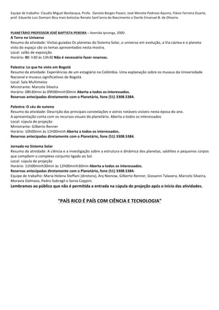 Equipe	
  de	
  trabalho:	
  Claudio	
  Miguel	
  Bevilacqua,	
  Profa.	
  	
  Daniela	
  Borges	
  Pavani,	
  José	
  Menote	
  Pedroso	
  Aquino,	
  Flávio	
  Ferreira	
  Duarte,	
  
prof.	
  Eduardo	
  Luiz	
  Damiani	
  Bica	
  mais	
  bolsistas	
  Renato	
  Sant’anna	
  do	
  Nascimento	
  e	
  Danilo	
  Emanuel	
  B.	
  de	
  Oliveira.	
  
	
  
	
  
PLANETÁRIO	
  PROFESSOR	
  JOSÉ	
  BAPTISTA	
  PEREIRA	
  –	
  Avenida	
  Ipiranga,	
  2000·∙.	
  
A	
  Terra	
  no	
  Universo	
  	
  
Resumo	
  da	
  atividade:	
  Visitas	
  guiadas	
  Os	
  planetas	
  do	
  Sistema	
  Solar,	
  o	
  universo	
  em	
  evolução,	
  a	
  Via	
  Láctea	
  e	
  o	
  planeta	
  
visto	
  do	
  espaço	
  são	
  os	
  temas	
  apresentados	
  nesta	
  mostra.	
  
Local:	
  salão	
  de	
  exposição	
  
Horário:	
  08:	
  h30	
  às	
  13h30	
  Não	
  é	
  necessário	
  fazer	
  reservas.	
  
	
  
Palestra:	
  Lo	
  que	
  he	
  visto	
  em	
  Bogotá	
  
Resumo	
  da	
  atividade:	
  Experiências	
  de	
  um	
  estagiário	
  na	
  Colômbia.	
  Uma	
  explanação	
  sobre	
  os	
  museus	
  da	
  Universidade	
  
Nacional	
  e	
  museus	
  significativos	
  de	
  Bogotá.	
  	
  
Local:	
  Sala	
  Multimeios	
  	
  
Ministrante:	
  Marcelo	
  Silveira	
  
Horário:	
  08h30min	
  às	
  09h00minh30min	
  Aberta	
  a	
  todos	
  os	
  interessados.	
  
Reservas	
  antecipadas	
  diretamente	
  com	
  o	
  Planetário,	
  fone	
  (51)	
  3308.5384.	
  	
  
	
  
Palestra:	
  O	
  céu	
  de	
  outono	
  
Resumo	
  da	
  atividade:	
  Descrição	
  das	
  principais	
  constelações	
  e	
  astros	
  notáveis	
  visíveis	
  nesta	
  época	
  do	
  ano.	
  
A	
  apresentação	
  conta	
  com	
  os	
  recursos	
  visuais	
  do	
  planetário.	
  Aberta	
  a	
  todos	
  os	
  interessados	
  
Local:	
  cúpula	
  de	
  projeção	
  	
  
Ministrante:	
  Gilberto	
  Renner	
  
Horário:	
  10h00min	
  às	
  11h00minh	
  Aberta	
  a	
  todos	
  os	
  interessados.	
  
Reservas	
  antecipadas	
  diretamente	
  com	
  o	
  Planetário,	
  fone	
  (51)	
  3308.5384.	
  	
  
	
  
Jornada	
  no	
  Sistema	
  Solar	
  
Resumo	
  da	
  atividade:	
  A	
  ciência	
  e	
  a	
  investigação	
  sobre	
  a	
  estrutura	
  e	
  dinâmica	
  dos	
  planetas,	
  satélites	
  e	
  pequenos	
  corpos	
  
que	
  compõem	
  o	
  complexo	
  conjunto	
  ligado	
  ao	
  Sol.	
  
Local:	
  cúpula	
  de	
  projeção	
  	
  
Horário:	
  11h00minh30min	
  às	
  12h00minh30min	
  Aberta	
  a	
  todos	
  os	
  interessados.	
  
Reservas	
  antecipadas	
  diretamente	
  com	
  o	
  Planetário,	
  fone	
  (51)	
  3308.5384.	
  	
  
Equipe	
  de	
  trabalho:	
  Maria	
  Helena	
  Steffani	
  (diretora),	
  Ary	
  Nienow,	
  Gilberto	
  Renner,	
  Giovanni	
  Talavera,	
  Marcelo	
  Silveira,	
  
Moravia	
  Dalmaso,	
  Pedro	
  Sobragil	
  e	
  Sonia	
  Coppini.	
  
Lembramos	
  ao	
  público	
  que	
  não	
  é	
  permitida	
  a	
  entrada	
  na	
  cúpula	
  de	
  projeção	
  após	
  o	
  início	
  das	
  atividades.	
  
	
  
	
  
“PAÍS	
  RICO	
  É	
  PAÍS	
  COM	
  CIÊNCIA	
  E	
  TECNOLOGIA”	
  
	
  
	
  
	
  
	
  
	
  
	
  
	
  
	
  
	
  
	
  
	
  
	
  
	
  
	
  
	
  
	
  
	
  
 