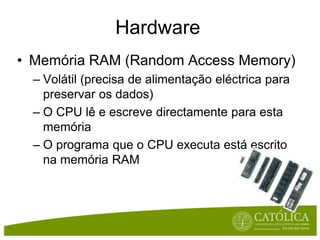 HardwareMemória RAM (Random Access Memory)Volátil (precisa de alimentaçãoeléctricaparapreservaros dados)O CPU lêe escrevedirectamenteparaestamemóriaO programaque o CPU executaestáescritonamemória RAM 