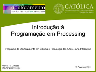 IntroduçãoàProgramaçãoem Processing Programa de DoutoramentoemCiência e Tecnologiadas Artes – Arte Interactiva Jorge C. S. Cardoso http://jorgecardoso.eu 19 Fevereiro 2011 