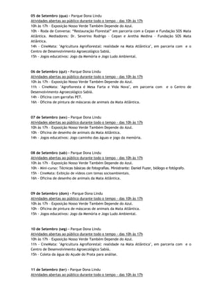 05 de Setembro (qua) - Parque Dona Lindu
Atividades abertas ao público durante todo o tempo - das 10h às 17h
10h às 17h – Exposição Nosso Verde Também Depende do Azul.
10h - Roda de Conversa: “Restauração Florestal” em parceria com a Cepan e Fundação SOS Mata
Atlântica. Mediadores: Dr. Severino Rodrigo – Cepan e Aretha Medina – Fundação SOS Mata
Atlântica.
14h - CineMata: "Agricultura Agroflorestal: realidade na Mata Atlântica", em parceria com e o
Centro de Desenvolvimento Agroecológico Sabiá.
15h - Jogos educativos: Jogo da Memória e Jogo Ludo Ambiental.



06 de Setembro (qui) - Parque Dona Lindu
Atividades abertas ao público durante todo o tempo - das 10h às 17h
10h às 17h – Exposição Nosso Verde Também Depende do Azul.
11h - CineMata: "Agrofloresta é Mesa Farta e Vida Nova", em parceria com              e o Centro de
Desenvolvimento Agroecológico Sabiá.
14h - Oficina com garrafas PET.
16h – Oficina de pintura de máscaras de animais da Mata Atlântica.



07 de Setembro (sex) - Parque Dona Lindu
Atividades abertas ao público durante todo o tempo - das 10h às 17h
10h às 17h – Exposição Nosso Verde Também Depende do Azul.
10h – Oficina de desenho de animais da Mata Atlântica.
14h – Jogos educativos: Jogo caminho das águas e jogo da memória.



08 de Setembro (sab) - Parque Dona Lindu
Atividades abertas ao público durante todo o tempo - das 10h às 17h
10h às 17h – Exposição Nosso Verde Também Depende do Azul.
10h - Mini-curso: Técnicas básicas de fotografias. Ministrante: Daniel Fuzer, biólogo e fotógrafo.
15h – CineMata: Exibição de vídeos com temas socioambientais.
16h - Oficina de desenho de animais da Mata Atlântica.



09 de Setembro (dom) - Parque Dona Lindu
Atividades abertas ao público durante todo o tempo - das 10h às 17h
10h às 17h – Exposição Nosso Verde Também Depende do Azul.
10h – Oficina de pintura de máscaras de animais da Mata Atlântica.
15h - Jogos educativos: Jogo da Memória e Jogo Ludo Ambiental.



10 de Setembro (seg) - Parque Dona Lindu
Atividades abertas ao público durante todo o tempo - das 10h às 17h
10h às 17h – Exposição Nosso Verde Também Depende do Azul.
11h - CineMata: "Agricultura Agroflorestal: realidade na Mata Atlântica", em parceria com e o
Centro de Desenvolvimento Agroecológico Sabiá.
15h – Coleta da água do Açude do Prata para análise.



11 de Setembro (ter) - Parque Dona Lindu
Atividades abertas ao público durante todo o tempo - das 10h às 17h
 