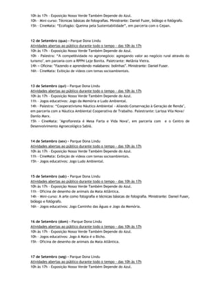 10h às 17h – Exposição Nosso Verde Também Depende do Azul.
10h – Mini-curso: Técnicas básicas de fotografias. Ministrante: Daniel Fuzer, biólogo e fotógrafo.
15h – CineMata: “Ecofogão: Queima pela Sustentabilidade”, em parceria com o Cepan.



12 de Setembro (qua) - Parque Dona Lindu
Atividades abertas ao público durante todo o tempo - das 10h às 17h
10h às 17h – Exposição Nosso Verde Também Depende do Azul.
10h – Palestra: “A competitividade no agronegócio: agregando valor ao negócio rural através do
turismo”, em parceria com a RPPN Laje Bonita. Paletrante: Melânia Vieira.
14h – Oficina: “Fazendo e aprendendo malabares: bolinhas”. Ministrante: Daniel Fuser.
16h – CineMata: Exibição de vídeos com temas socioambientais.



13 de Setembro (qui) - Parque Dona Lindu
Atividades abertas ao público durante todo o tempo - das 10h às 17h
10h às 17h – Exposição Nosso Verde Também Depende do Azul.
11h – Jogos educativos: Jogo da Memória e Ludo Ambiental.
14h – Palestra: “Cooperativismo Náutico Ambiental - Aliando Conservação à Geração de Renda",
em parceria com a Náutica Ambiental Cooperativa de Trabalho. Palestrante: Larissa Vila Nova/
Danilo Marx.
15h - CineMata: "Agrofloresta é Mesa Farta e Vida Nova", em parceria com e o Centro de
Desenvolvimento Agroecológico Sabiá.



14 de Setembro (sex) - Parque Dona Lindu
Atividades abertas ao público durante todo o tempo - das 10h às 17h
10h às 17h – Exposição Nosso Verde Também Depende do Azul.
11h - CineMata: Exibição de vídeos com temas socioambientais.
15h – Jogos educativos: Jogo Ludo Ambiental.



15 de Setembro (sab) - Parque Dona Lindu
Atividades abertas ao público durante todo o tempo - das 10h às 17h
10h às 17h – Exposição Nosso Verde Também Depende do Azul.
11h – Oficina de desenho de animais da Mata Atlântica.
14h – Mini-curso: A arte como fotografia e técnicas básicas de fotografia. Ministrante: Daniel Fuser,
biólogo e fotógrafo.
16h – Jogos educativos: Jogo Caminho das Águas e Jogo da Memória.



16 de Setembro (dom) - Parque Dona Lindu
Atividades abertas ao público durante todo o tempo - das 10h às 17h
10h às 17h – Exposição Nosso Verde Também Depende do Azul.
10h – Jogos educativos: Jogo A Mata é o Bicho.
15h – Oficina de desenho de animais da Mata Atlântica.



17 de Setembro (seg) - Parque Dona Lindu
Atividades abertas ao público durante todo o tempo - das 10h às 17h
10h às 17h – Exposição Nosso Verde Também Depende do Azul.
 