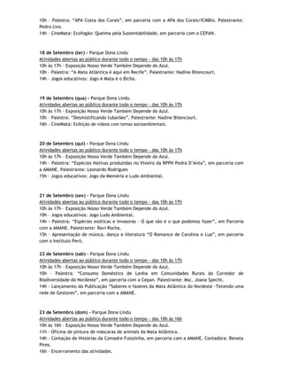 10h – Palestra: “APA Costa dos Corais”, em parceria com a APA dos Corais/ICMBio. Palestrante:
Pedro Lins.
14h – CineMata: Ecofogão: Queima pela Sustentabilidade, em parceria com o CEPAN.



18 de Setembro (ter) - Parque Dona Lindu
Atividades abertas ao público durante todo o tempo - das 10h às 17h
10h às 17h – Exposição Nosso Verde Também Depende do Azul.
10h – Palestra: “A Mata Atlântica é aqui em Recife”. Palestrante: Nadine Bitencourt.
14h – Jogos educativos: Jogo A Mata é o Bicho.



19 de Setembro (qua) - Parque Dona Lindu
Atividades abertas ao público durante todo o tempo - das 10h às 17h
10h às 17h – Exposição Nosso Verde Também Depende do Azul.
10h – Palestra: “Desmistificando tubarões”. Palestrante: Nadine Bitencourt.
16h – CineMata: Exibição de vídeos com temas socioambientais.



20 de Setembro (qui) - Parque Dona Lindu
Atividades abertas ao público durante todo o tempo - das 10h às 17h
10h às 17h – Exposição Nosso Verde Também Depende do Azul.
14h - Palestra: “Espécies Nativas produzidas no Viveiro da RPPN Pedra D’Anta”, em parceria com
a AMANE. Palestrante: Leonardo Rodrigues
15h – Jogos educativos: Jogo da Memória e Ludo Ambiental.



21 de Setembro (sex) - Parque Dona Lindu
Atividades abertas ao público durante todo o tempo - das 10h às 17h
10h às 17h – Exposição Nosso Verde Também Depende do Azul.
10h – Jogos educativos: Jogo Ludo Ambiental.
14h - Palestra: “Espécies exóticas e invasoras – O que são e o que podemos fazer”, em Parceria
com a AMANE. Palestrante: Ravi Rocha.
15h – Apresentação de música, dança e literatura “O Romance de Carolina e Lua”, em parceria
com o Instituto Peró.

22 de Setembro (sab) - Parque Dona Lindu
Atividades abertas ao público durante todo o tempo - das 10h às 17h
10h às 17h – Exposição Nosso Verde Também Depende do Azul.
10h – Palestra: “Consumo Doméstico de Lenha em Comunidades Rurais do Corredor de
Biodiversidade do Nordeste”, em parceria com a Cepan. Palestrante: Msc. Joana Specht.
14h - Lançamento da Publicação “Saberes e fazeres da Mata Atlântica do Nordeste -Tecendo uma
rede de Gestores”, em parceria com a AMANE.



23 de Setembro (dom) - Parque Dona Lindu
Atividades abertas ao público durante todo o tempo - das 10h às 16h
10h às 16h – Exposição Nosso Verde Também Depende do Azul.
11h – Oficina de pintura de máscaras de animais da Mata Atlântica.
14h - Contação de Histórias da Comadre Fulozinha, em parceria com a AMANE. Contadora: Renata
Pires.
16h – Encerramento das atividades.
 