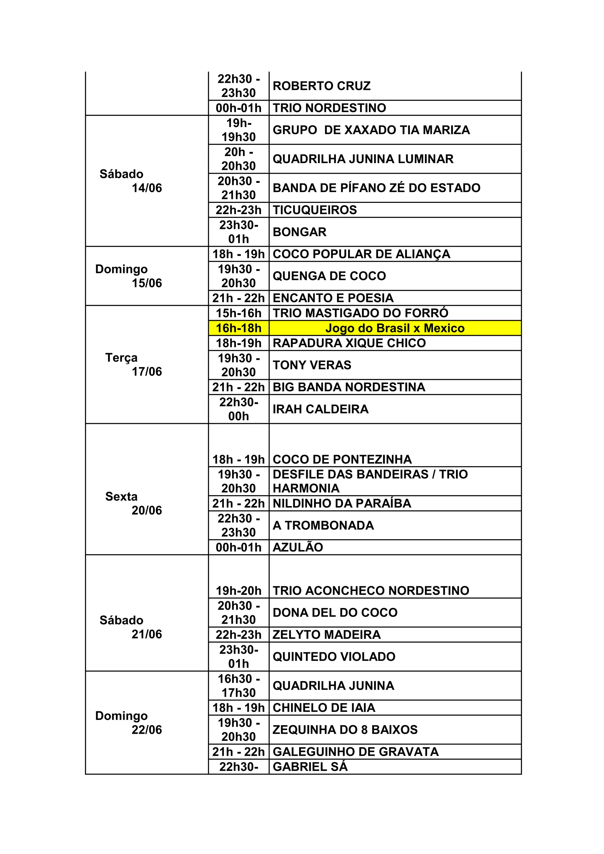 22h30 -
23h30
ROBERTO CRUZ
00h-01h TRIO NORDESTINO
Sábado
14/06
19h-
19h30
GRUPO DE XAXADO TIA MARIZA
20h -
20h30
QUADRILHA JUNINA LUMINAR
20h30 -
21h30
BANDA DE PÍFANO ZÉ DO ESTADO
22h-23h TICUQUEIROS
23h30-
01h
BONGAR
Domingo
15/06
18h - 19h COCO POPULAR DE ALIANÇA
19h30 -
20h30
QUENGA DE COCO
21h - 22h ENCANTO E POESIA
Terça
17/06
15h-16h TRIO MASTIGADO DO FORRÓ
16h-18h Jogo do Brasil x Mexico
18h-19h RAPADURA XIQUE CHICO
19h30 -
20h30
TONY VERAS
21h - 22h BIG BANDA NORDESTINA
22h30-
00h
IRAH CALDEIRA
Sexta
20/06
18h - 19h COCO DE PONTEZINHA
19h30 -
20h30
DESFILE DAS BANDEIRAS / TRIO
HARMONIA
21h - 22h NILDINHO DA PARAÍBA
22h30 -
23h30
A TROMBONADA
00h-01h AZULÃO
Sábado
21/06
19h-20h TRIO ACONCHECO NORDESTINO
20h30 -
21h30
DONA DEL DO COCO
22h-23h ZELYTO MADEIRA
23h30-
01h
QUINTEDO VIOLADO
Domingo
22/06
16h30 -
17h30
QUADRILHA JUNINA
18h - 19h CHINELO DE IAIA
19h30 -
20h30
ZEQUINHA DO 8 BAIXOS
21h - 22h GALEGUINHO DE GRAVATA
22h30- GABRIEL SÁ
 