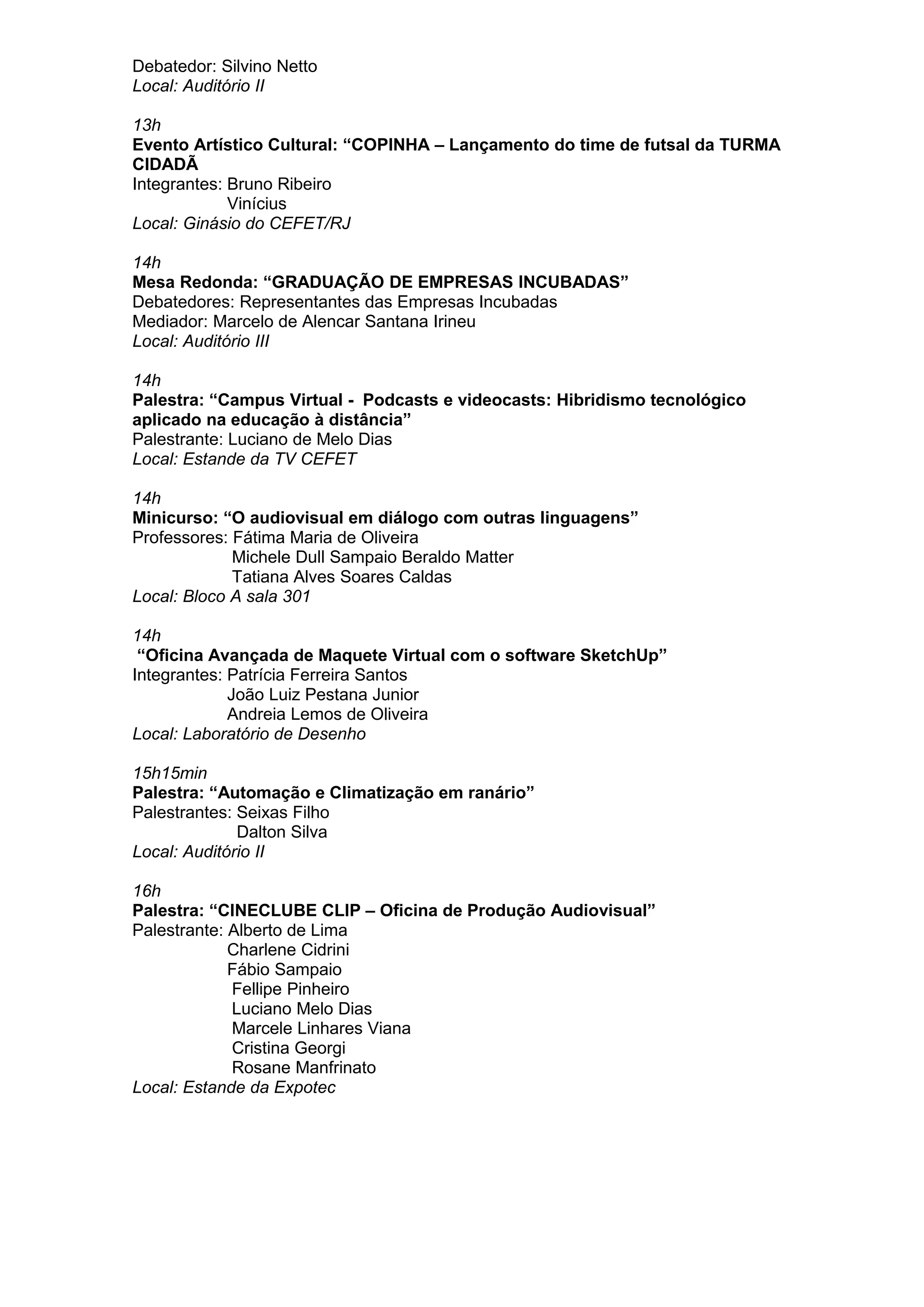 Debatedor: Silvino Netto
Local: Auditório II
13h
Evento Artístico Cultural: “COPINHA – Lançamento do time de futsal da TURMA
CIDADÃ
Integrantes: Bruno Ribeiro
Vinícius
Local: Ginásio do CEFET/RJ
14h
Mesa Redonda: “GRADUAÇÃO DE EMPRESAS INCUBADAS”
Debatedores: Representantes das Empresas Incubadas
Mediador: Marcelo de Alencar Santana Irineu
Local: Auditório III
14h
Palestra: “Campus Virtual - Podcasts e videocasts: Hibridismo tecnológico
aplicado na educação à distância”
Palestrante: Luciano de Melo Dias
Local: Estande da TV CEFET
14h
Minicurso: “O audiovisual em diálogo com outras linguagens”
Professores: Fátima Maria de Oliveira
Michele Dull Sampaio Beraldo Matter
Tatiana Alves Soares Caldas
Local: Bloco A sala 301
14h
“Oficina Avançada de Maquete Virtual com o software SketchUp”
Integrantes: Patrícia Ferreira Santos
João Luiz Pestana Junior
Andreia Lemos de Oliveira
Local: Laboratório de Desenho
15h15min
Palestra: “Automação e Climatização em ranário”
Palestrantes: Seixas Filho
Dalton Silva
Local: Auditório II
16h
Palestra: “CINECLUBE CLIP – Oficina de Produção Audiovisual”
Palestrante: Alberto de Lima
Charlene Cidrini
Fábio Sampaio
Fellipe Pinheiro
Luciano Melo Dias
Marcele Linhares Viana
Cristina Georgi
Rosane Manfrinato
Local: Estande da Expotec
 
