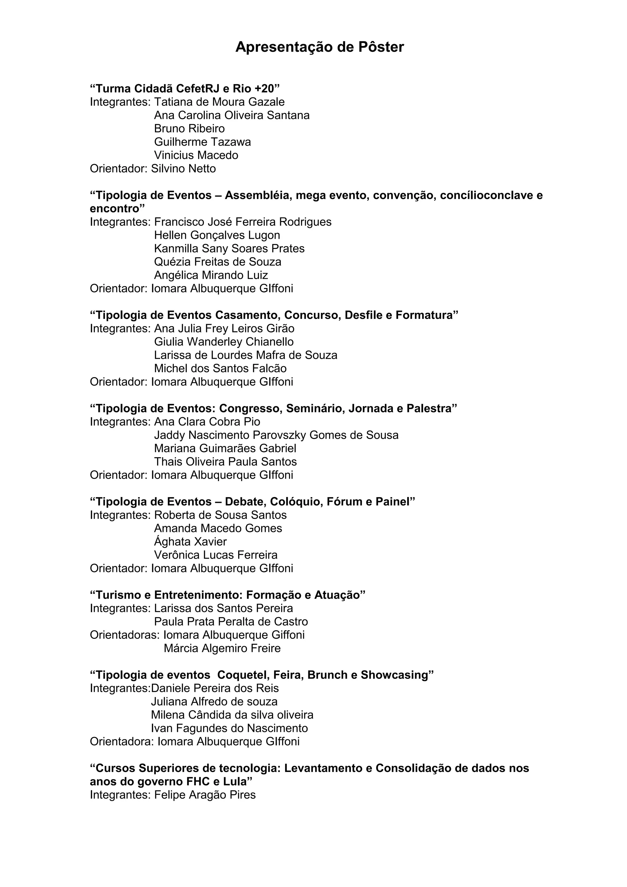 Apresentação de Pôster
“Turma Cidadã CefetRJ e Rio +20”
Integrantes: Tatiana de Moura Gazale
Ana Carolina Oliveira Santana
Bruno Ribeiro
Guilherme Tazawa
Vinicius Macedo
Orientador: Silvino Netto
“Tipologia de Eventos – Assembléia, mega evento, convenção, concílioconclave e
encontro”
Integrantes: Francisco José Ferreira Rodrigues
Hellen Gonçalves Lugon
Kanmilla Sany Soares Prates
Quézia Freitas de Souza
Angélica Mirando Luiz
Orientador: Iomara Albuquerque GIffoni
“Tipologia de Eventos Casamento, Concurso, Desfile e Formatura”
Integrantes: Ana Julia Frey Leiros Girão
Giulia Wanderley Chianello
Larissa de Lourdes Mafra de Souza
Michel dos Santos Falcão
Orientador: Iomara Albuquerque GIffoni
“Tipologia de Eventos: Congresso, Seminário, Jornada e Palestra”
Integrantes: Ana Clara Cobra Pio
Jaddy Nascimento Parovszky Gomes de Sousa
Mariana Guimarães Gabriel
Thais Oliveira Paula Santos
Orientador: Iomara Albuquerque GIffoni
“Tipologia de Eventos – Debate, Colóquio, Fórum e Painel”
Integrantes: Roberta de Sousa Santos
Amanda Macedo Gomes
Ághata Xavier
Verônica Lucas Ferreira
Orientador: Iomara Albuquerque GIffoni
“Turismo e Entretenimento: Formação e Atuação”
Integrantes: Larissa dos Santos Pereira
Paula Prata Peralta de Castro
Orientadoras: Iomara Albuquerque Giffoni
Márcia Algemiro Freire
“Tipologia de eventos Coquetel, Feira, Brunch e Showcasing”
Integrantes:Daniele Pereira dos Reis
Juliana Alfredo de souza
Milena Cândida da silva oliveira
Ivan Fagundes do Nascimento
Orientadora: Iomara Albuquerque GIffoni
“Cursos Superiores de tecnologia: Levantamento e Consolidação de dados nos
anos do governo FHC e Lula”
Integrantes: Felipe Aragão Pires
 