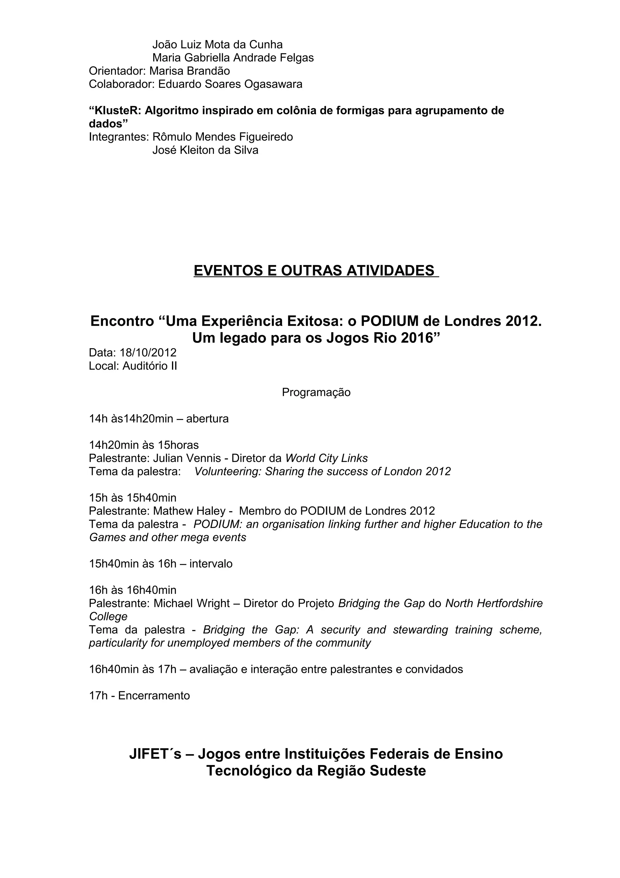 João Luiz Mota da Cunha
Maria Gabriella Andrade Felgas
Orientador: Marisa Brandão
Colaborador: Eduardo Soares Ogasawara
“KlusteR: Algoritmo inspirado em colônia de formigas para agrupamento de
dados”
Integrantes: Rômulo Mendes Figueiredo
José Kleiton da Silva
EVENTOS E OUTRAS ATIVIDADES
Encontro “Uma Experiência Exitosa: o PODIUM de Londres 2012.
Um legado para os Jogos Rio 2016”
Data: 18/10/2012
Local: Auditório II
Programação
14h às14h20min – abertura
14h20min às 15horas
Palestrante: Julian Vennis - Diretor da World City Links
Tema da palestra: Volunteering: Sharing the success of London 2012
15h às 15h40min
Palestrante: Mathew Haley - Membro do PODIUM de Londres 2012
Tema da palestra - PODIUM: an organisation linking further and higher Education to the
Games and other mega events
15h40min às 16h – intervalo
16h às 16h40min
Palestrante: Michael Wright – Diretor do Projeto Bridging the Gap do North Hertfordshire
College
Tema da palestra - Bridging the Gap: A security and stewarding training scheme,
particularity for unemployed members of the community
16h40min às 17h – avaliação e interação entre palestrantes e convidados
17h - Encerramento
JIFET´s – Jogos entre Instituições Federais de Ensino
Tecnológico da Região Sudeste
 