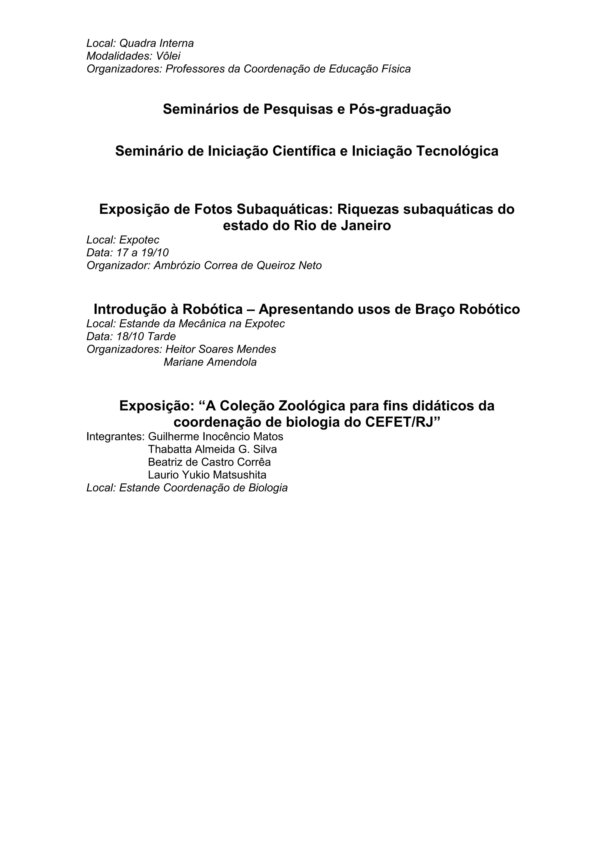 Local: Quadra Interna
Modalidades: Vôlei
Organizadores: Professores da Coordenação de Educação Física
Seminários de Pesquisas e Pós-graduação
Seminário de Iniciação Científica e Iniciação Tecnológica
Exposição de Fotos Subaquáticas: Riquezas subaquáticas do
estado do Rio de Janeiro
Local: Expotec
Data: 17 a 19/10
Organizador: Ambrózio Correa de Queiroz Neto
Introdução à Robótica – Apresentando usos de Braço Robótico
Local: Estande da Mecânica na Expotec
Data: 18/10 Tarde
Organizadores: Heitor Soares Mendes
Mariane Amendola
Exposição: “A Coleção Zoológica para fins didáticos da
coordenação de biologia do CEFET/RJ”
Integrantes: Guilherme Inocêncio Matos
Thabatta Almeida G. Silva
Beatriz de Castro Corrêa
Laurio Yukio Matsushita
Local: Estande Coordenação de Biologia
 