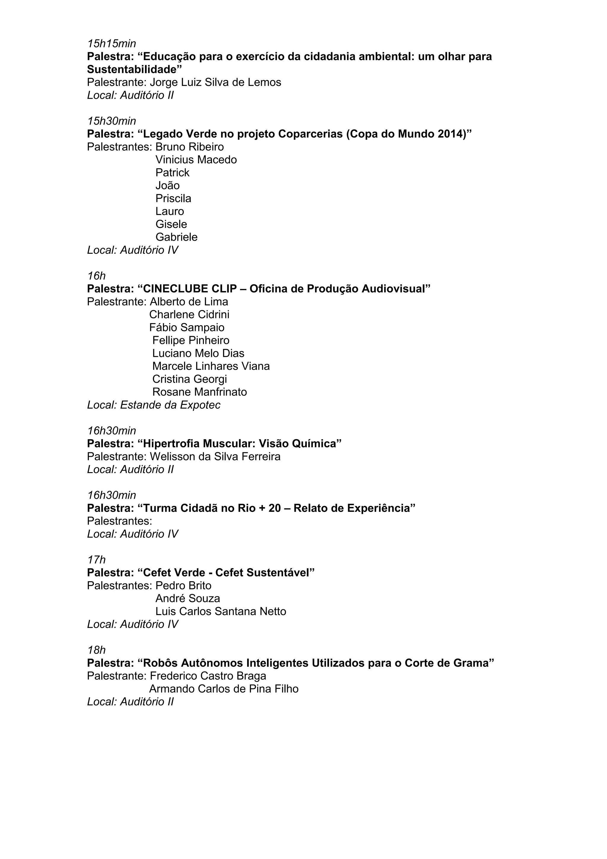 15h15min
Palestra: “Educação para o exercício da cidadania ambiental: um olhar para
Sustentabilidade”
Palestrante: Jorge Luiz Silva de Lemos
Local: Auditório II
15h30min
Palestra: “Legado Verde no projeto Coparcerias (Copa do Mundo 2014)”
Palestrantes: Bruno Ribeiro
Vinicius Macedo
Patrick
João
Priscila
Lauro
Gisele
Gabriele
Local: Auditório IV
16h
Palestra: “CINECLUBE CLIP – Oficina de Produção Audiovisual”
Palestrante: Alberto de Lima
Charlene Cidrini
Fábio Sampaio
Fellipe Pinheiro
Luciano Melo Dias
Marcele Linhares Viana
Cristina Georgi
Rosane Manfrinato
Local: Estande da Expotec
16h30min
Palestra: “Hipertrofia Muscular: Visão Química”
Palestrante: Welisson da Silva Ferreira
Local: Auditório II
16h30min
Palestra: “Turma Cidadã no Rio + 20 – Relato de Experiência”
Palestrantes:
Local: Auditório IV
17h
Palestra: “Cefet Verde - Cefet Sustentável”
Palestrantes: Pedro Brito
André Souza
Luis Carlos Santana Netto
Local: Auditório IV
18h
Palestra: “Robôs Autônomos Inteligentes Utilizados para o Corte de Grama”
Palestrante: Frederico Castro Braga
Armando Carlos de Pina Filho
Local: Auditório II
 