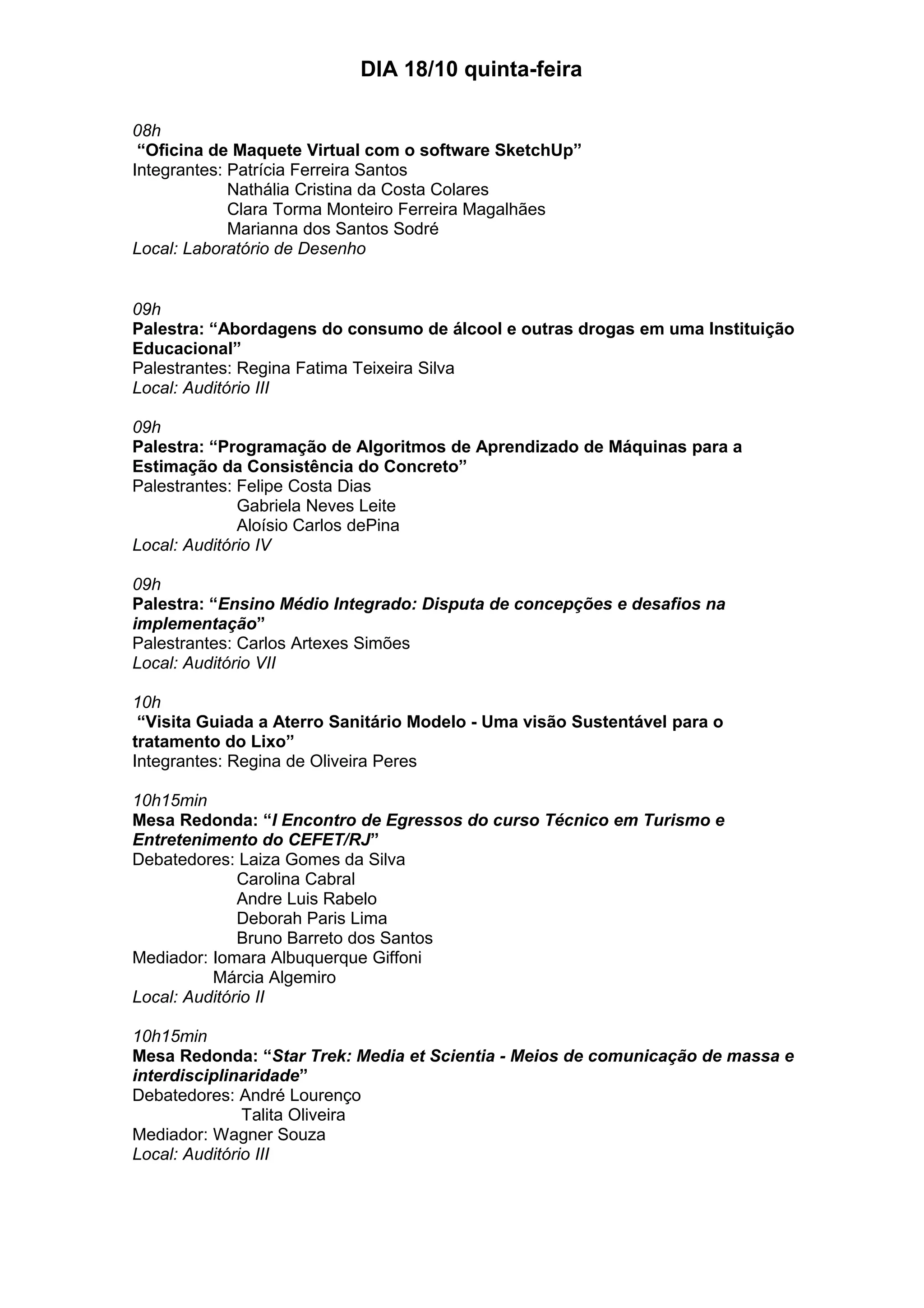 DIA 18/10 quinta-feira
08h
“Oficina de Maquete Virtual com o software SketchUp”
Integrantes: Patrícia Ferreira Santos
Nathália Cristina da Costa Colares
Clara Torma Monteiro Ferreira Magalhães
Marianna dos Santos Sodré
Local: Laboratório de Desenho
09h
Palestra: “Abordagens do consumo de álcool e outras drogas em uma Instituição
Educacional”
Palestrantes: Regina Fatima Teixeira Silva
Local: Auditório III
09h
Palestra: “Programação de Algoritmos de Aprendizado de Máquinas para a
Estimação da Consistência do Concreto”
Palestrantes: Felipe Costa Dias
Gabriela Neves Leite
Aloísio Carlos dePina
Local: Auditório IV
09h
Palestra: “Ensino Médio Integrado: Disputa de concepções e desafios na
implementação”
Palestrantes: Carlos Artexes Simões
Local: Auditório VII
10h
“Visita Guiada a Aterro Sanitário Modelo - Uma visão Sustentável para o
tratamento do Lixo”
Integrantes: Regina de Oliveira Peres
10h15min
Mesa Redonda: “I Encontro de Egressos do curso Técnico em Turismo e
Entretenimento do CEFET/RJ”
Debatedores: Laiza Gomes da Silva
Carolina Cabral
Andre Luis Rabelo
Deborah Paris Lima
Bruno Barreto dos Santos
Mediador: Iomara Albuquerque Giffoni
Márcia Algemiro
Local: Auditório II
10h15min
Mesa Redonda: “Star Trek: Media et Scientia - Meios de comunicação de massa e
interdisciplinaridade”
Debatedores: André Lourenço
Talita Oliveira
Mediador: Wagner Souza
Local: Auditório III
 