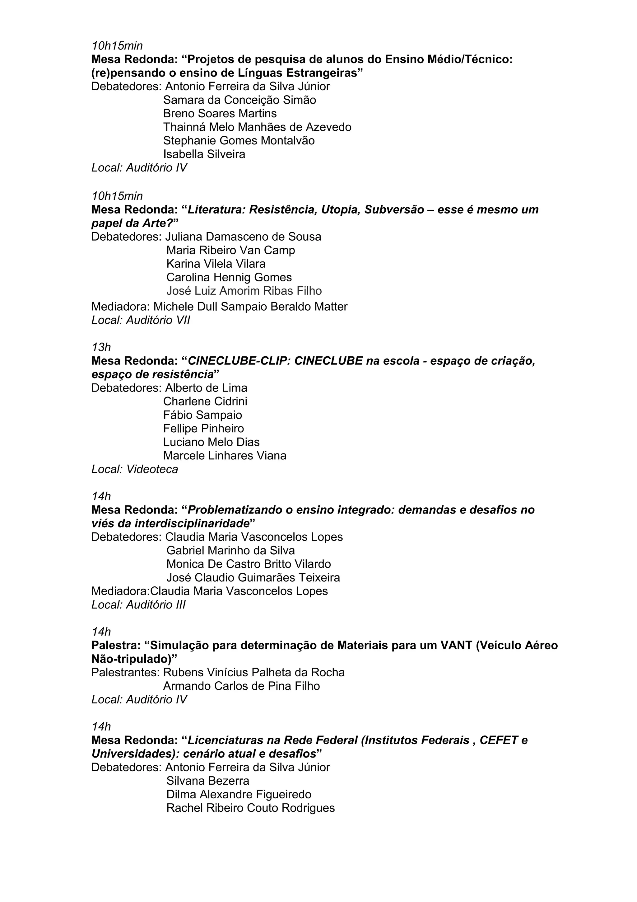 10h15min
Mesa Redonda: “Projetos de pesquisa de alunos do Ensino Médio/Técnico:
(re)pensando o ensino de Línguas Estrangeiras”
Debatedores: Antonio Ferreira da Silva Júnior
Samara da Conceição Simão
Breno Soares Martins
Thainná Melo Manhães de Azevedo
Stephanie Gomes Montalvão
Isabella Silveira
Local: Auditório IV
10h15min
Mesa Redonda: “Literatura: Resistência, Utopia, Subversão – esse é mesmo um
papel da Arte?”
Debatedores: Juliana Damasceno de Sousa
Maria Ribeiro Van Camp
Karina Vilela Vilara
Carolina Hennig Gomes
José Luiz Amorim Ribas Filho
Mediadora: Michele Dull Sampaio Beraldo Matter
Local: Auditório VII
13h
Mesa Redonda: “CINECLUBE-CLIP: CINECLUBE na escola - espaço de criação,
espaço de resistência”
Debatedores: Alberto de Lima
Charlene Cidrini
Fábio Sampaio
Fellipe Pinheiro
Luciano Melo Dias
Marcele Linhares Viana
Local: Videoteca
14h
Mesa Redonda: “Problematizando o ensino integrado: demandas e desafios no
viés da interdisciplinaridade”
Debatedores: Claudia Maria Vasconcelos Lopes
Gabriel Marinho da Silva
Monica De Castro Britto Vilardo
José Claudio Guimarães Teixeira
Mediadora:Claudia Maria Vasconcelos Lopes
Local: Auditório III
14h
Palestra: “Simulação para determinação de Materiais para um VANT (Veículo Aéreo
Não-tripulado)”
Palestrantes: Rubens Vinícius Palheta da Rocha
Armando Carlos de Pina Filho
Local: Auditório IV
14h
Mesa Redonda: “Licenciaturas na Rede Federal (Institutos Federais , CEFET e
Universidades): cenário atual e desafios”
Debatedores: Antonio Ferreira da Silva Júnior
Silvana Bezerra
Dilma Alexandre Figueiredo
Rachel Ribeiro Couto Rodrigues
 