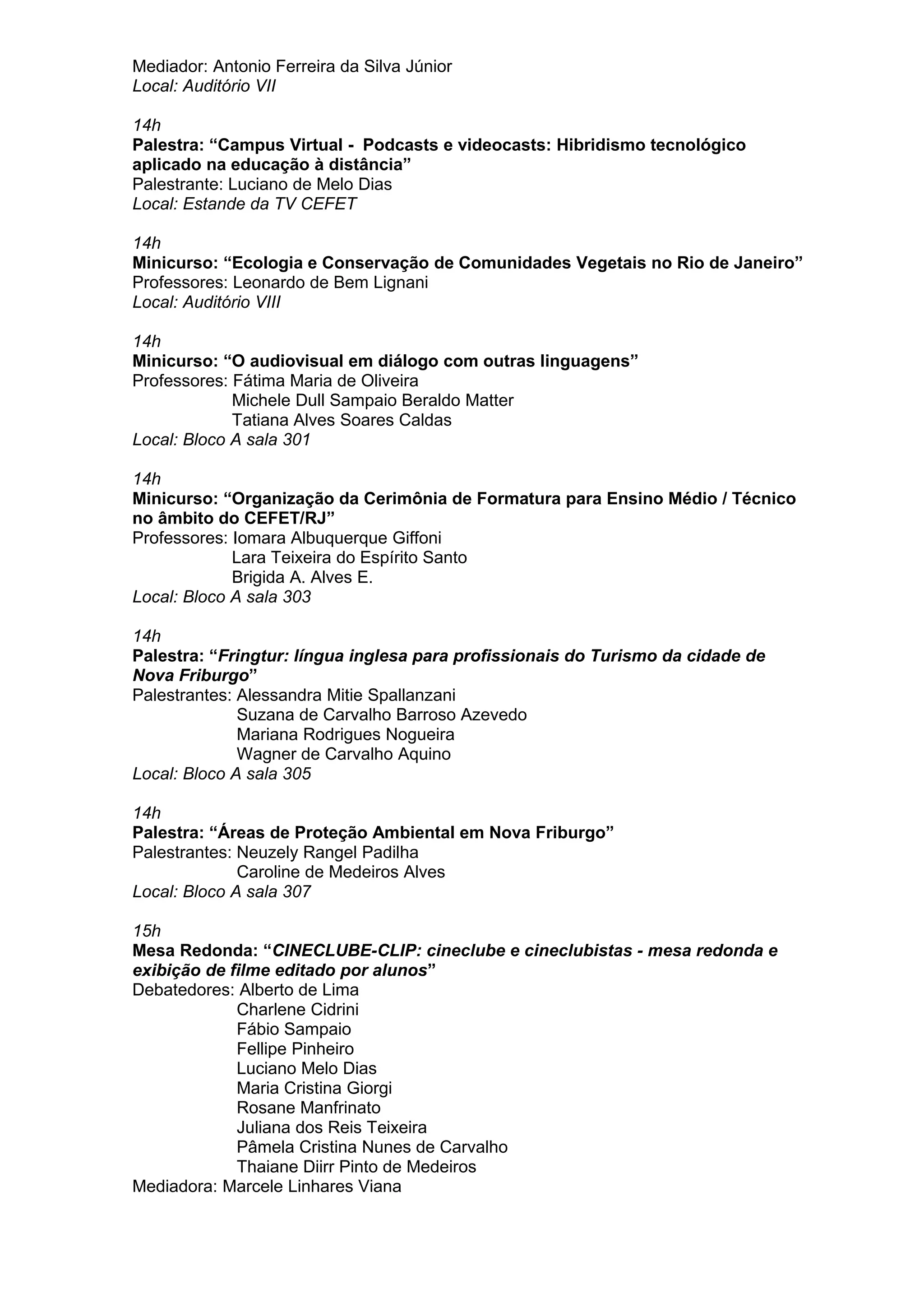 Mediador: Antonio Ferreira da Silva Júnior
Local: Auditório VII
14h
Palestra: “Campus Virtual - Podcasts e videocasts: Hibridismo tecnológico
aplicado na educação à distância”
Palestrante: Luciano de Melo Dias
Local: Estande da TV CEFET
14h
Minicurso: “Ecologia e Conservação de Comunidades Vegetais no Rio de Janeiro”
Professores: Leonardo de Bem Lignani
Local: Auditório VIII
14h
Minicurso: “O audiovisual em diálogo com outras linguagens”
Professores: Fátima Maria de Oliveira
Michele Dull Sampaio Beraldo Matter
Tatiana Alves Soares Caldas
Local: Bloco A sala 301
14h
Minicurso: “Organização da Cerimônia de Formatura para Ensino Médio / Técnico
no âmbito do CEFET/RJ”
Professores: Iomara Albuquerque Giffoni
Lara Teixeira do Espírito Santo
Brigida A. Alves E.
Local: Bloco A sala 303
14h
Palestra: “Fringtur: língua inglesa para profissionais do Turismo da cidade de
Nova Friburgo”
Palestrantes: Alessandra Mitie Spallanzani
Suzana de Carvalho Barroso Azevedo
Mariana Rodrigues Nogueira
Wagner de Carvalho Aquino
Local: Bloco A sala 305
14h
Palestra: “Áreas de Proteção Ambiental em Nova Friburgo”
Palestrantes: Neuzely Rangel Padilha
Caroline de Medeiros Alves
Local: Bloco A sala 307
15h
Mesa Redonda: “CINECLUBE-CLIP: cineclube e cineclubistas - mesa redonda e
exibição de filme editado por alunos”
Debatedores: Alberto de Lima
Charlene Cidrini
Fábio Sampaio
Fellipe Pinheiro
Luciano Melo Dias
Maria Cristina Giorgi
Rosane Manfrinato
Juliana dos Reis Teixeira
Pâmela Cristina Nunes de Carvalho
Thaiane Diirr Pinto de Medeiros
Mediadora: Marcele Linhares Viana
 