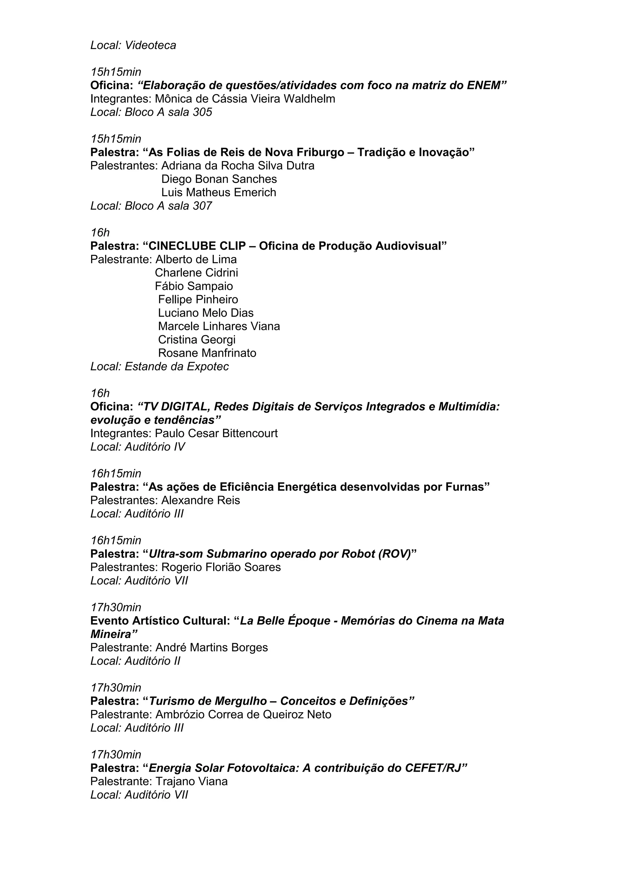 Local: Videoteca
15h15min
Oficina: “Elaboração de questões/atividades com foco na matriz do ENEM”
Integrantes: Mônica de Cássia Vieira Waldhelm
Local: Bloco A sala 305
15h15min
Palestra: “As Folias de Reis de Nova Friburgo – Tradição e Inovação”
Palestrantes: Adriana da Rocha Silva Dutra
Diego Bonan Sanches
Luis Matheus Emerich
Local: Bloco A sala 307
16h
Palestra: “CINECLUBE CLIP – Oficina de Produção Audiovisual”
Palestrante: Alberto de Lima
Charlene Cidrini
Fábio Sampaio
Fellipe Pinheiro
Luciano Melo Dias
Marcele Linhares Viana
Cristina Georgi
Rosane Manfrinato
Local: Estande da Expotec
16h
Oficina: “TV DIGITAL, Redes Digitais de Serviços Integrados e Multimídia:
evolução e tendências”
Integrantes: Paulo Cesar Bittencourt
Local: Auditório IV
16h15min
Palestra: “As ações de Eficiência Energética desenvolvidas por Furnas”
Palestrantes: Alexandre Reis
Local: Auditório III
16h15min
Palestra: “Ultra-som Submarino operado por Robot (ROV)”
Palestrantes: Rogerio Florião Soares
Local: Auditório VII
17h30min
Evento Artístico Cultural: “La Belle Époque - Memórias do Cinema na Mata
Mineira”
Palestrante: André Martins Borges
Local: Auditório II
17h30min
Palestra: “Turismo de Mergulho – Conceitos e Definições”
Palestrante: Ambrózio Correa de Queiroz Neto
Local: Auditório III
17h30min
Palestra: “Energia Solar Fotovoltaica: A contribuição do CEFET/RJ”
Palestrante: Trajano Viana
Local: Auditório VII
 