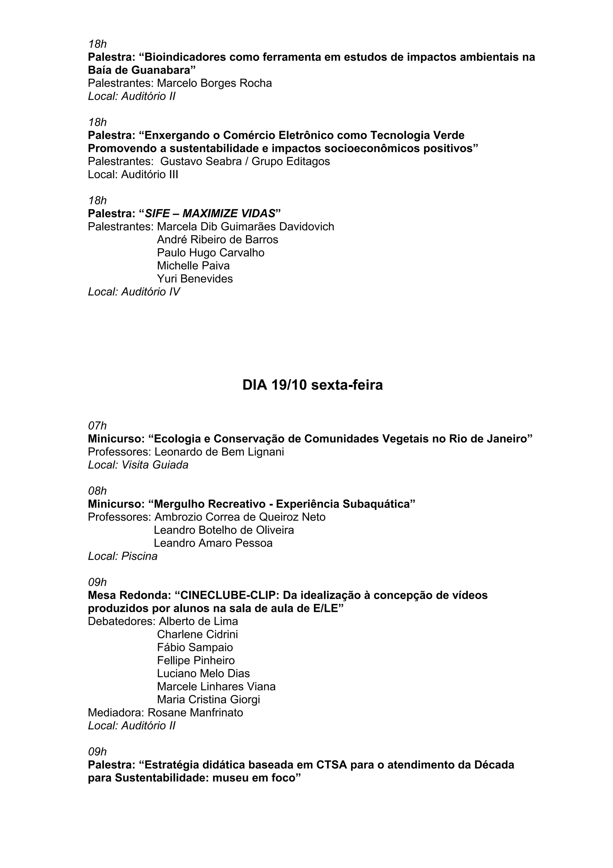 18h
Palestra: “Bioindicadores como ferramenta em estudos de impactos ambientais na
Baía de Guanabara”
Palestrantes: Marcelo Borges Rocha
Local: Auditório II
18h
Palestra: “Enxergando o Comércio Eletrônico como Tecnologia Verde
Promovendo a sustentabilidade e impactos socioeconômicos positivos”
Palestrantes: Gustavo Seabra / Grupo Editagos
Local: Auditório III
18h
Palestra: “SIFE – MAXIMIZE VIDAS”
Palestrantes: Marcela Dib Guimarães Davidovich
André Ribeiro de Barros
Paulo Hugo Carvalho
Michelle Paiva
Yuri Benevides
Local: Auditório IV
DIA 19/10 sexta-feira
07h
Minicurso: “Ecologia e Conservação de Comunidades Vegetais no Rio de Janeiro”
Professores: Leonardo de Bem Lignani
Local: Visita Guiada
08h
Minicurso: “Mergulho Recreativo - Experiência Subaquática”
Professores: Ambrozio Correa de Queiroz Neto
Leandro Botelho de Oliveira
Leandro Amaro Pessoa
Local: Piscina
09h
Mesa Redonda: “CINECLUBE-CLIP: Da idealização à concepção de vídeos
produzidos por alunos na sala de aula de E/LE”
Debatedores: Alberto de Lima
Charlene Cidrini
Fábio Sampaio
Fellipe Pinheiro
Luciano Melo Dias
Marcele Linhares Viana
Maria Cristina Giorgi
Mediadora: Rosane Manfrinato
Local: Auditório II
09h
Palestra: “Estratégia didática baseada em CTSA para o atendimento da Década
para Sustentabilidade: museu em foco”
 