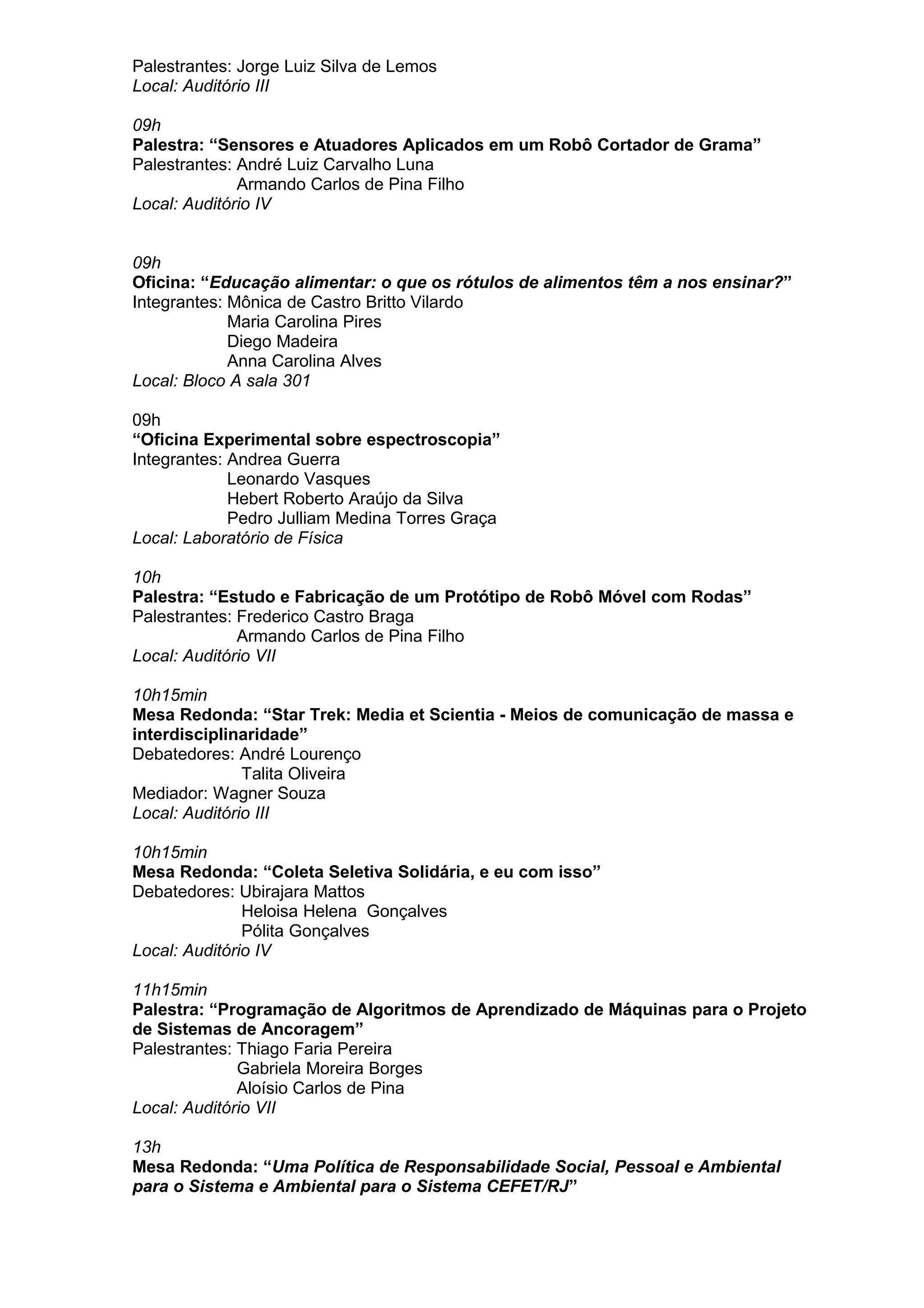 Palestrantes: Jorge Luiz Silva de Lemos
Local: Auditório III
09h
Palestra: “Sensores e Atuadores Aplicados em um Robô Cortador de Grama”
Palestrantes: André Luiz Carvalho Luna
Armando Carlos de Pina Filho
Local: Auditório IV
09h
Oficina: “Educação alimentar: o que os rótulos de alimentos têm a nos ensinar?”
Integrantes: Mônica de Castro Britto Vilardo
Maria Carolina Pires
Diego Madeira
Anna Carolina Alves
Local: Bloco A sala 301
09h
“Oficina Experimental sobre espectroscopia”
Integrantes: Andrea Guerra
Leonardo Vasques
Hebert Roberto Araújo da Silva
Pedro Julliam Medina Torres Graça
Local: Laboratório de Física
10h
Palestra: “Estudo e Fabricação de um Protótipo de Robô Móvel com Rodas”
Palestrantes: Frederico Castro Braga
Armando Carlos de Pina Filho
Local: Auditório VII
10h15min
Mesa Redonda: “Star Trek: Media et Scientia - Meios de comunicação de massa e
interdisciplinaridade”
Debatedores: André Lourenço
Talita Oliveira
Mediador: Wagner Souza
Local: Auditório III
10h15min
Mesa Redonda: “Coleta Seletiva Solidária, e eu com isso”
Debatedores: Ubirajara Mattos
Heloisa Helena Gonçalves
Pólita Gonçalves
Local: Auditório IV
11h15min
Palestra: “Programação de Algoritmos de Aprendizado de Máquinas para o Projeto
de Sistemas de Ancoragem”
Palestrantes: Thiago Faria Pereira
Gabriela Moreira Borges
Aloísio Carlos de Pina
Local: Auditório VII
13h
Mesa Redonda: “Uma Política de Responsabilidade Social, Pessoal e Ambiental
para o Sistema e Ambiental para o Sistema CEFET/RJ”
 