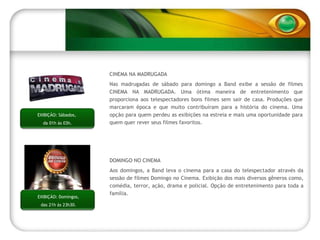 EXIBIÇÃO: Domingos, das 21h às 23h30. DOMINGO NO CINEMA Aos domingos, a Band leva o cinema para a casa do telespectador através da sessão de filmes Domingo no Cinema. Exibição dos mais diversos gêneros como, comédia, terror, ação, drama e policial. Opção de entretenimento para toda a família. CINEMA NA MADRUGADA Nas madrugadas de sábado para domingo a Band exibe a sessão de filmes CINEMA NA MADRUGADA. Uma ótima maneira de entretenimento que proporciona aos telespectadores bons filmes sem sair de casa. Produções que marcaram época e que muito contribuíram para a história do cinema. Uma opção para quem perdeu as exibições na estreia e mais uma oportunidade para quem quer rever seus filmes favoritos. EXIBIÇÃO: Sábados,  da 01h às 03h. 