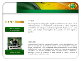 EXIBIÇÃO: OUTUBRO DESCOLADOS Em outubro estreia a série brasileira Descolados. A história de três jovens que saem da casa dos pais para viverem juntos e como consequência imediata, encarar o mundo real. Teco, Lud e Felipe se encontram na noite em uma rua de São Paulo e vão morar em um apartamento totalmente vazio que aos poucos vai ganhando a cara de seus moradores. Com um clima urbano e cosmopolita, Descolados aposta no conceito da vida inserida na beleza concreta e assustadora de uma cidade grande. EXIBIÇÃO: Domingos,  da 01h45 às 03h45. CINE BAND Nas madrugadas de domingo para segunda a Band reserva um horário para a exibição de sucessos em versão original. Sessão dedicada ao público que prefere assistir filmes sem dublagem, mantendo a originalidade das produções. A cada semana uma produção cinematográfica de qualidade, com som original e legendas. 