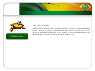 EXIBIÇÃO: OUTUBRO JULIE E OS FANTASMAS A Série infanto-juvenil Julie e os Fantasmas tem estreia prevista para Outubro de 2011 e conta a história da adolescente Julie, que ao lado de uma incrível banda de fantasmas combaterá a sua timidez e o mais destrambelhado dos demônios, para realizar o sonho de se tornar uma rockstar. 