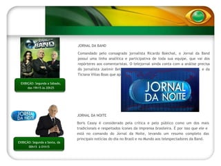 JORNAL DA BAND Comandado pelo consagrado jornalista Ricardo Boechat, o Jornal da Band possuí uma linha analítica e participativa de toda sua equipe, que vai dos repórteres aos comentaristas. O telejornal ainda conta com a análise precisa do jornalista Joelmir Beting, debatendo sobre economia e atualidades, e da Ticiana Villas Boas que apresenta o Band Tempo. JORNAL DA NOITE Boris Casoy é considerado pela crítica e pelo público como um dos mais tradicionais e respeitados ícones da imprensa brasileira. É por isso que ele e  está no comando do Jornal da Noite, levando um resumo completo das principais notícias do dia no Brasil e no Mundo aos telespectadores da Band. EXIBIÇÃO: Segunda a Sábado, das 19h15 às 20h25 EXIBIÇÃO: Segunda a Sexta, da 00h15  à 01h15 