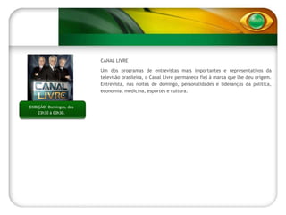 CANAL LIVRE Um dos programas de entrevistas mais importantes e representativos da televisão brasileira, o Canal Livre permanece fiel à marca que lhe deu origem. Entrevista, nas noites de domingo, personalidades e lideranças da política, economia, medicina, esportes e cultura. EXIBIÇÃO: Domingos, das 23h30 à 00h30. 