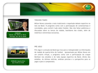 TERCEIRO TEMPO Milton Neves comanda o mais tradicional e respeitado debate esportivo na tela da Band. O programa conta com a participação de comentaristas e convidados, para conferir tudo sobre futebol. Não irão faltar polêmicas e discussões sobre os lances da rodada, bastidores dos clubes, além de matérias e entrevistas exclusivas.  PRÉ-JOGO  Pré-Jogo é a atração da Band que traz para o telespectador as informações da rodada de quarta-feira do futebol.  Apresentado por Milton Neves em um cenário virtual, o programa conta com a participação do craque Denilson nos estúdios e de toda equipe esportiva da Band, direto dos estádios. As últimas notícias, análises precisas e a perspectiva para os jogos e para o campeonato. EXIBIÇÃO: Quarta-feira das 21h20 às 21h45 EXIBIÇÃO: Sábado, das 18h15 às 19h15.  Domingo, das 18h às 20h00 
