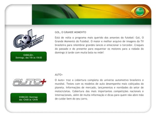 GOL, O GRANDE MOMENTO Está de volta o programa mais querido dos amantes do futebol: Gol, O Grande Momento do Futebol. O maior e melhor arquivo de imagens da TV brasileira para relembrar grandes lances e emocionar o torcedor. Craques do passado e do presente para esquentar os motores para a rodada do domingo à tarde com muita bola na rede! AUTO+  O Auto+ traz a cobertura completa do universo automotivo brasileiro e mundial. Testes com os modelos de auto desempenho mais cobiçados do planeta. Informações de mercado, lançamentos e novidades do setor de motocicletas. Cobertura das mais importantes competições nacionais e internacionais, além de muita informação e dicas para quem não abre mão de cuidar bem do seu carro. EXIBIÇÃO: Domingo das 12h00 às 12h45 EXIBIÇÃO:. Domingo, das 15h às 15h30 