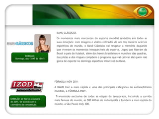 BAND CLÁSSICOS Os momentos mais marcantes do esporte mundial revividos em todas as suas emoções: com imagens e vídeos retirados de um dos maiores acervos esportivos do mundo, o Band Clássicos vai resgatar a memória daqueles que viveram os momentos inesquecíveis do esporte. Jogos que fizeram do Brasil o país do futebol, além dos heróis brasileiros e mundiais das quadras, das pistas e dos ringues compõem o programa que vai cativar até quem não gosta de esporte no domingo esportivo imbatível da Band. EXIBIÇÃO: Domingo, das 12h45 às 13h15 FÓRMULA INDY 2011 A BAND traz a mais rápida e uma das principais categorias do automobilismo mundial, a FÓRMULA INDY. Transmissão exclusiva de todas as etapas da temporada, incluindo a corrida mais famosa do mundo, as 500 Milhas de Indianápolis e também a mais rápida do mundo, a São Paulo Indy 300. EXIBIÇÃO: de Março a outubro de 2011. De acordo com o calendário da competição. 