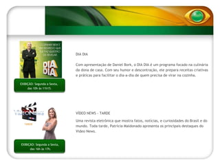 DIA DIA Com apresentação de Daniel Bork, o DIA DIA é um programa focado na culinária da dona de casa. Com seu humor e descontração, ele prepara receitas criativas e práticas para facilitar o dia-a-dia de quem precisa de virar na cozinha.   EXIBIÇÃO: Segunda a Sexta,  das 10h às 11h15. EXIBIÇÃ: Segunda a Sexta,  das 15h30 às 16h15. EXIBIÇÃO: Segunda a Sexta,  das 16h às 17h. VÍDEO NEWS - TARDE Uma revista eletrônica que mostra fatos, notícias, e curiosidades do Brasil e do mundo. Toda tarde, Patrícia Maldonado apresenta os principais destaques do Video News. TARDE 