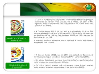 EXIBIÇÃO: de 18 de Junho a 10 de Julho de 2011 As Copas do Mundo organizadas pela FIFA com limite de idade são as principais responsáveis por revelar novos craques para o futebol. Em 2011, a FIFA organizará 2 destas competições: uma para garotos de até 17 anos e uma para garotos de até 20 anos. A Copa do Mundo SUB-17 de 2011 será a 5ª competição oficial da FIFA sediada pelo México. Até hoje, o país da América Central já foi palco da Copa do Mundo em 1970 e 1986, da Copa do Mundo SUB-20 em 1983 e da Copa das Confederações em 1999. A seleção brasileira, ao lado da seleção nigeriana, é a maior vencedora da competição, com 3 títulos. A Copa do Mundo SUB-20, que em 2011 será realizada na Colômbia, já revelou alguns craques como Diego Maradona (1979) e Lionel Messi (2005).  Das últimas 8 edições do torneio, a Argentina ganhou 5, o que fez do país o maior vencedor da competição, com 6 títulos. Em 2011, a competição ainda terá a presença do craque Neymar, uma vez que o atacante ainda tem idade para participar de torneios SUB-20. EXIBIÇÃO: de 29 de Julho a 20 de Agosto de 2011 