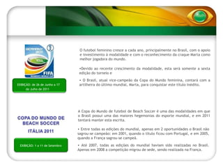 O futebol feminino cresce a cada ano, principalmente no Brasil, com o apoio e investimento à modalidade e com o reconhecimento da craque Marta como melhor jogadora do mundo. Devido ao recente crescimento da modalidade, esta será somente a sexta edição do torneio e  O Brasil, atual vice-campeão da Copa do Mundo feminina, contará com a artilheira do último mundial, Marta, para conquistar este título inédito. EXIBIÇÃO: de 26 de Junho a 17 de Julho de 2011 A Copa do Mundo de futebol de Beach Soccer é uma das modalidades em que o Brasil possui uma das maiores hegemonias do esporte mundial, e em 2011 tentará manter esta escrita. Entre todas as edições do mundial, apenas em 2 oportunidades o Brasil não sagrou-se campeão: em 2001, quando o título ficou com Portugal, e em 2005, quando a França sagrou-se campeã. Até 2007, todas as edições do mundial haviam sido realizadas no Brasil. Apenas em 2008 a competição migrou de sede, sendo realizada na França. EXIBIÇÃO: 1 a 11 de Setembro 
