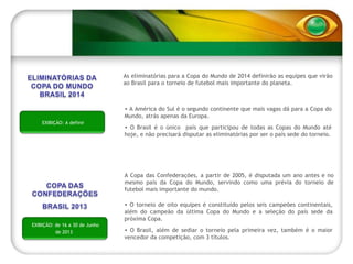 A Copa das Confederações, a partir de 2005, é disputada um ano antes e no mesmo país da Copa do Mundo, servindo como uma prévia do torneio de futebol mais importante do mundo. O torneio de oito equipes é constituído pelos seis campeões continentais, além do campeão da última Copa do Mundo e a seleção do país sede da próxima Copa. O Brasil, além de sediar o torneio pela primeira vez, também é o maior vencedor da competição, com 3 títulos.  EXIBIÇÃO: de 16 a 30 de Junho de 2013 A América do Sul é o segundo continente que mais vagas dá para a Copa do Mundo, atrás apenas da Europa. O Brasil é o único  país que participou de todas as Copas do Mundo até hoje, e não precisará disputar as eliminatórias por ser o país sede do torneio. As eliminatórias para a Copa do Mundo de 2014 definirão as equipes que virão ao Brasil para o torneio de futebol mais importante do planeta. EXIBIÇÃO: A definir 