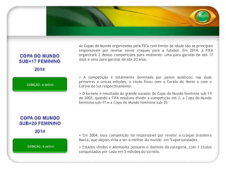 A competição é totalmente dominada por países asiáticos: nas duas primeiras e únicas edições, o título ficou com a Coréia do Norte e com a Coréia do Sul respectivamente. O torneio é resultado do grande sucesso da Copa do Mundo feminina sub-19 de 2002, quando a FIFA resolveu dividir a competição em 2, a Copa do Mundo feminina sub-17 e a Copa do Mundo feminina sub-20 As Copas do Mundo organizadas pela FIFA com limite de idade são as principais responsáveis por revelar novos craques para o futebol. Em 2014, a FIFA organizará 2 destas competições para mulheres: uma para garotas de até 17 anos e uma para garotas de até 20 anos. Em 2004, essa competição foi responsável por revelar a craque brasileira Marta, que depois viria a ser a melhor do mundo  em 5 oportunidades. Estados Unidos e Alemanha possuem o domínio da categoria, com 2 títulos conquistados por cada em 5 edições do torneio. EXIBIÇÃO: A definir EXIBIÇÃO: A definir 