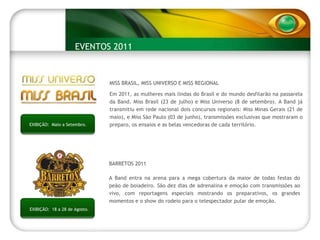 EXIBIÇÃO:  Maio a Setembro. MISS BRASIL, MISS UNIVERSO E MISS REGIONAL Em 2011, as mulheres mais lindas do Brasil e do mundo desfilarão na passarela da Band. Miss Brasil (23 de julho) e Miss Universo (8 de setembro). A Band já transmitiu em rede nacional dois concursos regionais: Miss Minas Gerais (21 de maio), e Miss São Paulo (03 de junho), transmissões exclusivas que mostraram o preparo, os ensaios e as belas vencedoras de cada território. EVENTOS 2011 EXIBIÇÃO:  18 a 28 de Agosto. BARRETOS 2011  A Band entra na arena para a mega cobertura da maior de todas festas do peão de boiadeiro. São dez dias de adrenalina e emoção com transmissões ao vivo, com reportagens especiais mostrando os preparativos, os grandes momentos e o show do rodeio para o telespectador pular de emoção. 