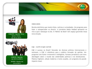 VÍDEO NEWS Revista eletrônica que mostra fatos, notícias e curiosidades. Um programa para fazer o telespectador se divertir. A jornalista Nadja Haddad apresenta ao vivo o que é destaque no dia. O "Melhor da Band" tem espaço garantido nessa nova atração.  EXIBIÇÕES: Segunda, Terça, Quinta e Sexta,  das 22h às 22h15. CQC – CUSTE O QUE CUSTAR  CQC é sucesso no Brasil! Vencedor de diversos prêmios internacionais e nacionais, o CQC é referência para o público formador de opinião. Um programa com humor irreverente e inteligente, formato jornalístico com nova abordagem sobre o mundo das celebridades políticas e do showbusiness.  Plástica hightech, edição moderna e muita ousadia, um programa de grande impacto visual. EXIBIÇÃO: Segundas,  das 22h15 às 00h15. REPRISE: Sábados das 21h às 22h15. 