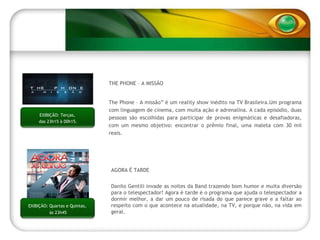 EXIBIÇÃO: Segundas,  das 22h15 às 00h15. THE PHONE – A MISSÃO The Phone – A missão” é um reality show inédito na TV Brasileira.Um programa com linguagem de cinema, com muita ação e adrenalina. A cada episódio, duas pessoas são escolhidas para participar de provas enigmáticas e desafiadoras, com um mesmo objetivo: encontrar o prêmio final, uma maleta com 30 mil reais.  EXIBIÇÃO: Terças,  das 23h15 à 00h15. AGORA É TARDE Danilo Gentili invade as noites da Band trazendo bom humor e muita diversão para o telespectador! Agora é tarde é o programa que ajuda o telespectador a dormir melhor, a dar um pouco de risada do que parece grave e a faltar ao respeito com o que acontece na atualidade, na TV, e porque não, na vida em geral. EXIBIÇÃO: EXIBIÇÃO: Quartas e Quintas,  às 23h45 