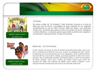 EXIBIÇÃO: Segundas,  das 22h15 às 00h15. EXIBIÇÃO: Segunda a Sexta,  das 15h30 às 16h. FUTURAMA Do mesmo criador de “Os Simpsons”, Matt Groening, Futurama é a série da Band que veio do futuro! o entregador de pizza chamado Fry foi congelado acidentalmente no ano de 1999 e acordou 1000 anos depois, num admirável mundo novo. Aclamada pelo público e pela crítica graças ao humor inteligente e estória dinâmica, a animação ganhou quase todos os prêmios da categoria e foi premiada 3 vezes pelo Emmy, o Oscar da televisão.  BERNIE MAC – UM TIO DA PESADA A série retrata um pouco da vida do famoso humorista Bernie Mac, que se vê com a custódia dos 3 filhos de sua irmã. A partir da chegada dos três, a série se desenrola em acontecimentos pra lá de engraçados, onde o politicamente incorreto Bernie e sua mulher, Wanda, precisarão aprender a lidar com a nova situação. Nas 5 temporadas exibidas nos Estados Unidos, a série foi vencedora de vários prêmios, entre eles o Emmy de melhor roteiro para séries de comédia em 2002, três prêmios da NAACP como melhor comédia e uma menção honrosa da Associação de Críticos da Televisão americana. EXIBIÇÃO: Segunda a Sexta,  das 20h25 às 20h50. 