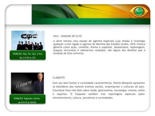 EXIBIÇÃO: Segunda a Sexta,  da 01h15 às 02h30. NCIS – UNIDADE DE ELITE A série retrata uma equipe de agentes especiais cuja missão é investigar qualquer crime ligado a agentes da Marinha dos Estados Unidos. NCIS mistura gêneros como ação, comédia, drama e suspense. Assassinatos, espionagens, ataques terroristas e submarinos roubados, são alguns dos desafios que a Unidade de Elite enfrenta.  CLAQUETE Com seu bom humor e curiosidade característicos, Otávio Mesquita apresenta os bastidores dos maiores eventos sociais, empresariais e culturais do país. Colunistas fixos irão falar sobre moda, gastronomia, tecnologia, cinema, estilo e esportes. O Claquete também traz reportagens especiais sobre entretenimento, cultura, jornalismo e curiosidades. EXIBIÇÃO: Seg, Ter, Qui, e Sex, das 21h20 às 22h. 