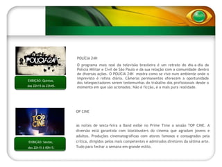 TOP CINE Nas noites de sexta-feira a Band exibe no Prime Time a sessão TOP CINE. A diversão está garantida com blockbusters do cinema que agradam jovens e adultos. Produções cinematográficas com atores famosos e consagrados pela crítica, dirigidos pelos mais competentes e admirados diretores da sétima arte. Tudo para fechar a semana em grande estilo. EXIBIÇÃO: Sextas,  das 22h15 à 00h15. POLÍCIA 24H O programa mais real da televisão brasileira é um retrato do dia-a-dia da Polícia Militar e Civil de São Paulo e da sua relação com a comunidade dentro de diversas ações. O POLÍCIA 24H  mostra como se vive num ambiente onde o imprevisto é rotina diária. Câmeras permanentes oferecem a oportunidade dos telespectadores serem testemunhas do trabalho dos profissionais desde o momento em que são acionados. Não é ficção, é a mais pura realidade. EXIBIÇÃO: Quintas,  das 22h15 às 23h45. 
